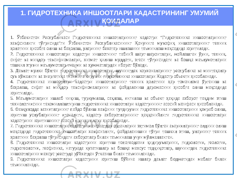 1. ГИДРОТЕХНИКА ИНШООТЛАРИ КАДАСТРИНИНГ УМУМИЙ ҚОИДАЛАР 1. Ўзбекистон Республикаси Гидротехника иншоотларининг кадастри &#34;Гидротехника иншоотларининг хавфсизлиги тўғрисида&#34;ги Ўзбекистон Республикасининг Қонунига мувофиқ иншоотларнинг техник ҳолатини ҳисобга олиш ва баҳолаш, уларнинг бехатар ишлашини таъминлаш мақсадида юритилади. 2. Гидротехника иншоотлари кадастри иншоотнинг табиий шарт-шароитлари, жойлашган ўрни, техник, сифат ва миқдор тавсифномалари, хизмат қилиш муддати, эгаси тўғрисидаги ва бошқа маълумотларни ташкил этувчи маълумотлар тизими ва ҳужжатлардан иборат бўлади. 3. Давлат мулки бўлган гидротехника иншоотлари, шунингдек корхоналарнинг республика ва минтақалар сув хўжалиги ва энергетика тизимига кирувчи гидротехника иншоотлари Кадастр объекти ҳисобланади. 4. Гидротехника иншоотлари кадастри иншоотларнинг техник ҳолатини ҳар томонлама ўрганиш ва баҳолаш, сифат ва миқдор тавсифномаларини ва фойдаланиш даражасини ҳисобга олиш мақсадида юритилади. 5. Маълумотларни ишлаб чиқиш, туркумлаш, сақлаш, янгилаш ва объект ҳақида ахборот тақдим этиш технологиясини такомиллаштириш гидротехника иншоотлари кадастрининг асосий вазифаси ҳисобланади. 6. Фавқулодда вазиятларнинг пайдо бўлиш хавфини туғдирувчи гидротехника иншоотларини қамраб олиш, юритиш услубларининг ягоналиги, кадастр ахборотларининг ҳаққонийлиги гидротехника иншоотлари кадастрини юритишнинг асосий принциплари ҳисобланади. 7. Гидротехника иншоотлари кадастри манфаатдор органларни эҳтимол бўлган аварияларнинг олдини олиш мақсадида гидротехника иншоотлари хавфсизлиги, фойдаланишни тўғри ташкил этиш, уларнинг техник ҳолатини баҳолаш тўғрисидаги ахборотлар билан таъминлаш учун мўлжалланган. 8. Гидротехника иншоотлари кадастрини юритиш топогеодезия қидирувларини, гидрология, геология, гидрогеология, геофизика, натурада кузатишлар ва бошқа махсус тадқиқотлар, шунингдек гидротехника иншоотларини махсус реестрда рўйхатдан ўтказиш билан таъминланади. 9. Гидротехника иншоотлари кадастрини юритиш бўйича ишлар давлат бюджетидан маблағ билан таъминланади. 