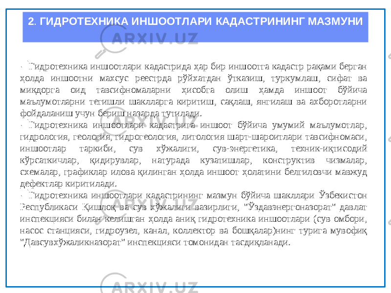 2 . ГИДРОТЕХНИКА ИНШООТЛАРИ КАДАСТРИНИНГ МАЗМУНИ  Гидротехника иншоотлари кадастрида ҳар бир иншоотга кадастр рақами берган ҳолда иншоотни махсус реестрда рўйхатдан ўтказиш, туркумлаш, сифат ва миқдорга оид тавсифномаларни ҳисобга олиш ҳамда иншоот бўйича маълумотларни тегишли шаклларга киритиш, сақлаш, янгилаш ва ахборотларни фойдаланиш учун бериш назарда тутилади.  Гидротехника иншоотлари кадастрига иншоот бўйича умумий маълумотлар, гидрология, геология, гидрогеология, литология шарт-шароитлари тавсифномаси, иншоотлар таркиби, сув хўжалиги, сув-энергетика, техник-иқтисодий кўрсаткичлар, қидирувлар, натурада кузатишлар, конструктив чизмалар, схемалар, графиклар илова қилинган ҳолда иншоот ҳолатини белгиловчи мавжуд дефектлар киритилади.  Гидротехника иншоотлари кадастрининг мазмун бўйича шакллари Ўзбекистон Республикаси Қишлоқ ва сув хўжалиги вазирлиги, &#34;Ўздавэнергоназорат&#34; давлат инспекцияси билан келишган ҳолда аниқ гидротехника иншоотлари (сув омбори, насос станцияси, гидроузел, канал, коллектор ва бошқалар)нинг турига мувофиқ &#34;Давсувхўжаликназорат&#34; инспекцияси томонидан тасдиқланади. 