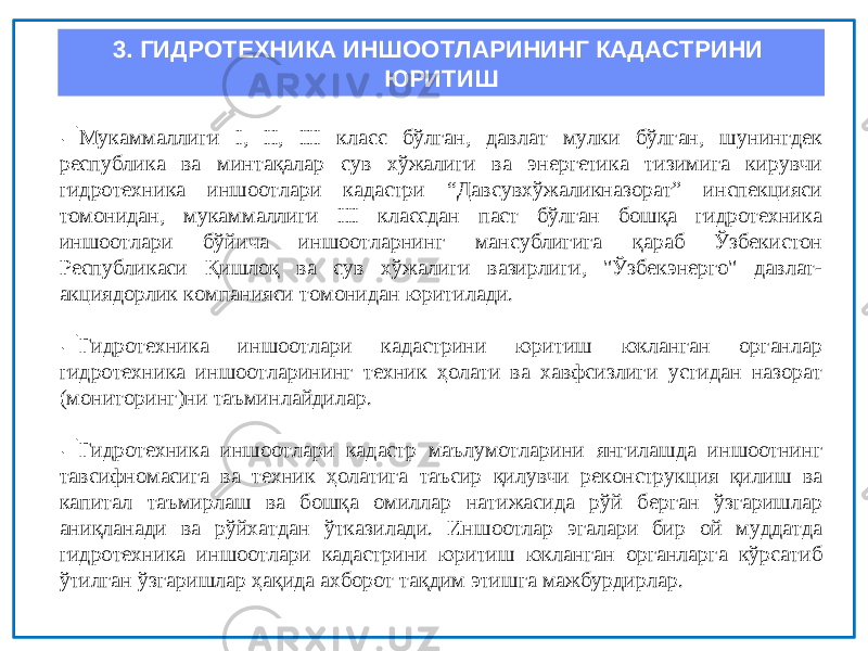 3. ГИДРОТЕХНИКА ИНШООТЛАРИНИНГ КАДАСТРИНИ ЮРИТИШ  Мукаммаллиги I, II, III класс бўлган, давлат мулки бўлган, шунингдек республика ва минтақалар сув хўжалиги ва энергетика тизимига кирувчи гидротехника иншоотлари кадастри “Давсувхўжаликназорат” инспекцияси томонидан, мукаммаллиги III классдан паст бўлган бошқа гидротехника иншоотлари бўйича иншоотларнинг мансублигига қараб Ўзбекистон Республикаси Қишлоқ ва сув хўжалиги вазирлиги, &#34;Ўзбекэнерго&#34; давлат- акциядорлик компанияси томонидан юритилади.  Гидротехника иншоотлари кадастрини юритиш юкланган органлар гидротехника иншоотларининг техник ҳолати ва хавфсизлиги устидан назорат (мониторинг)ни таъминлайдилар.  Гидротехника иншоотлари кадастр маълумотларини янгилашда иншоотнинг тавсифномасига ва техник ҳолатига таъсир қилувчи реконструкция қилиш ва капитал таъмирлаш ва бошқа омиллар натижасида рўй берган ўзгаришлар аниқланади ва рўйхатдан ўтказилади. Иншоотлар эгалари бир ой муддатда гидротехника иншоотлари кадастрини юритиш юкланган органларга кўрсатиб ўтилган ўзгаришлар ҳақида ахборот тақдим этишга мажбурдирлар. 