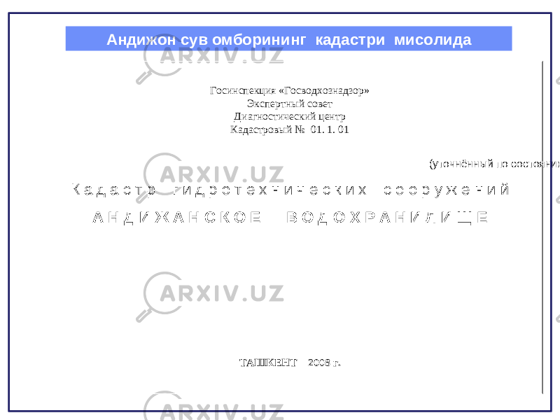 Андижон сув омборининг кадастри мисолида Госинспекция «Госводхознадзор» Экспертный совет Диагностический центр Кадастровый № 01. 1. 01 (уточнённый по состоянию на 2008 год) К а д а с т р г и д р о т е х н и ч е с к и х с о о р у ж е н и й А Н Д И Ж А Н С К О Е В О Д О Х Р А Н И Л И Щ Е ТАШКЕНТ – 200 8 г. 