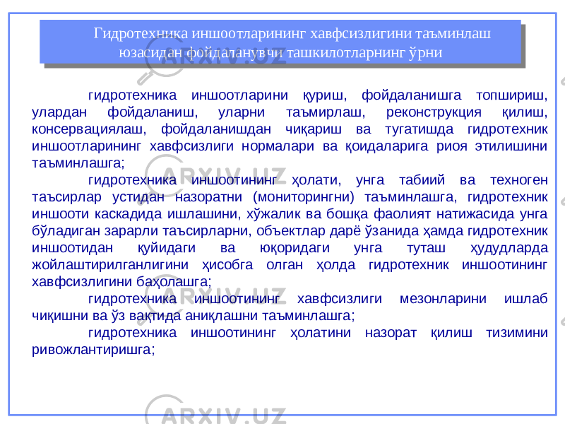 гидротехника иншоотларини қуриш, фойдаланишга топшириш, улардан фойдаланиш, уларни таъмирлаш, реконструкция қилиш, консервациялаш, фойдаланишдан чиқариш ва тугатишда гидротехник иншоотларининг хавфсизлиги нормалари ва қоидаларига риоя этилишини таъминлашга; гидротехника иншоотининг ҳолати, унга табиий ва техноген таъсирлар устидан назоратни (мониторингни) таъминлашга, гидротехник иншооти каскадида ишлашини, хўжалик ва бошқа фаолият натижасида унга бўладиган зарарли таъсирларни, объектлар дарё ўзанида ҳамда гидротехник иншоотидан қуйидаги ва юқоридаги унга туташ ҳудудларда жойлаштирилганлигини ҳисобга олган ҳолда гидротехник иншоотининг хавфсизлигини баҳолашга; гидротехника иншоотининг хавфсизлиги мезонларини ишлаб чиқишни ва ўз вақтида аниқлашни таъминлашга; г идротехник а иншоотининг ҳ олатини назорат қ илиш тизимини ривожлантиришга; Гидротехника иншоотларининг хавфсизлигини таъминлаш юзасидан фойдаланувчи ташкилотларнинг ўрни Гидротехника иншоотларининг хавфсизлигини таъминлаш юзасидан фойдаланувчи ташкилотларнинг ўрни 