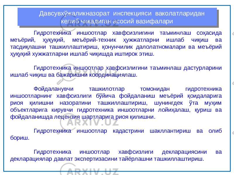 Гидротехника иншоотлар хавфсизлигини таъминлаш соҳасида меъёрий, ҳуқуқий, меъёрий-техник ҳужжатларни ишлаб чиқиш ва тасдиқлашни ташкиллаштириш, қонунчилик далолатномалари ва меъёрий ҳуқуқий хужжатларни ишлаб чиқишда иштирок этиш. Гидротехника иншоотлар хавфсизлигини таъминлаш дастурларини ишлаб чиқиш ва бажаришни координациялаш. Фойдаланувчи ташкилотлар томонидан гидротехника иншоотларнинг хавфсизлиги бўйича фойдаланиш меъёрий қоидаларига риоя қилишни назоратини ташкиллаштириш, шунингдек ўта муҳим объектларига кирувчи гидротехника иншоотларни лойиҳалаш, қуриш ва фойдаланишда лецензия шартларига риоя қилишни. Гидротехника иншоотлар кадастрини шакллантириш ва олиб бориш. Гидротехника иншоотлар хавфсизлиги декларациясини ва декларациялар давлат экспертизасини тайёрлашни ташкиллаштириш. Давсувхўжаликназорат инспекцияси ваколатларидан келиб чиқадиган асосий вазифалариДавсувхўжаликназорат инспекцияси ваколатларидан келиб чиқадиган асосий вазифалари 