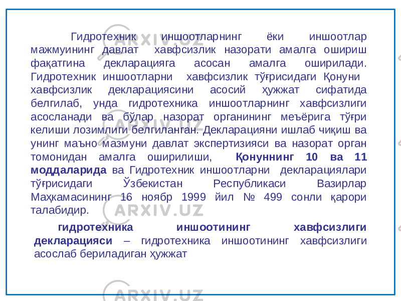 Гидротехник иншоотларнинг ёки иншоотлар мажмуининг давлат хавфсизлик назорати амалга ошириш фақатгина декларацияга асосан амалга оширилади. Гидротехник иншоотларни хавфсизлик тўғрисидаги Қонуни хавфсизлик декларациясини асосий ҳужжат сифатида белгилаб, унда гидротехника иншоотларнинг хавфсизлиги асосланади ва бўлар назорат органининг меъёрига тўғри келиши лозимлиги белгиланган. Декларацияни ишлаб чиқиш ва унинг маъно мазмуни давлат экспертизияси ва назорат орган томонидан амалга оширилиши, Қонуннинг 10 ва 11 моддаларида ва Гидротехник иншоотларни декларациялари тўғрисидаги Ўзбекистан Республикаси Вазирлар Маҳкамасининг 16 ноябр 1999 йил № 499 сонли қарори талабидир. гидротехника иншоотининг хавфсизлиги декларацияси – гидротехника иншоотининг хавфсизлиги асослаб бериладиган ҳужжат 