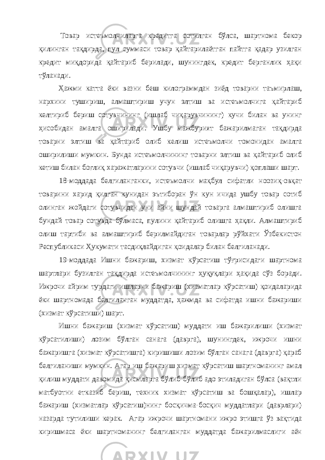  Товар истеъмолчиларга кредитга сотилган бўлса, шартнома бекор қилинган тақдирда, пул суммаси товар қайтарилаётган пайтга қадар узилган кредит миқдорида қайтариб берилади, шунингдек, кредит берганлик ҳақи тўланади. Ҳажми катта ёки вазни беш килограммдан зиёд товарни таъмирлаш, нархини тушириш, алмаштириш учун элтиш ва истеъмолчига қайтариб келтириб бериш сотувчининг (ишлаб чиқарувчининг) кучи билан ва унинг ҳисобидан амалга оширилади. Ушбу мажбурият бажарилмаган тақдирда товарни элтиш ва қайтариб олиб келиш истеъмолчи томонидан амалга оширилиши мумкин. Бунда истеъмолчининг товарни элтиш ва қайтариб олиб кетиш билан боғлиқ харажатларини сотувчи (ишлаб чиқарувчи) қоплаши шарт. 18-моддада белгиланганки, истеъмолчи мақбул сифатли ноозиқ-овқат товарини харид қилган кунидан эътиборан ўн кун ичида ушбу товар сотиб олинган жойдаги сотувчидан уни айни шундай товарга алмаштириб олишга бундай товар сотувда бўлмаса, пулини қайтариб олишга ҳақли. Алмаштириб олиш тартиби ва алмаштириб берилмайдиган товарлар рўйхати Ўзбекистон Республикаси Ҳукумати тасдиқлайдиган қоидалар билан белгиланади. 19-моддада Ишни бажариш, хизмат кўрсатиш тўғрисидаги шартнома шартлари бузилган тақдирда истеъмолчининг ҳуқуқлари ҳақида сўз боради. Ижрочи айрим турдаги ишларни бажариш (хизматлар кўрсатиш) қоидаларида ёки шартномада белгиланган муддатда, ҳажмда ва сифатда ишни бажариши (хизмат кўрсатиши) шарт. Ишни бажариш (хизмат кўрсатиш) муддати иш бажарилиши (хизмат кўрсатилиши) лозим бўлган санага (даврга), шунингдек, ижрочи ишни бажаришга (хизмат кўрсатишга) киришиши лозим бўлган санага (даврга) қараб белгиланиши мумкин. Агар иш бажариш хизмат кўрсатиш шартноманинг амал қилиш муддати давомида қисмларга бўлиб-бўлиб адо этиладиган бўлса (вақтли матбуотни етказиб бериш, техник хизмат кўрсатиш ва бошқалар), ишлар бажариш (хизматлар кўрсатиш)нинг босқичма-босқич муддатлари (даврлари) назарда тутилиши керак. Агар ижрочи шартномани ижро этишга ўз вақтида киришмаса ёки шартноманинг белгиланган муддатда бажарилмаслиги аён 