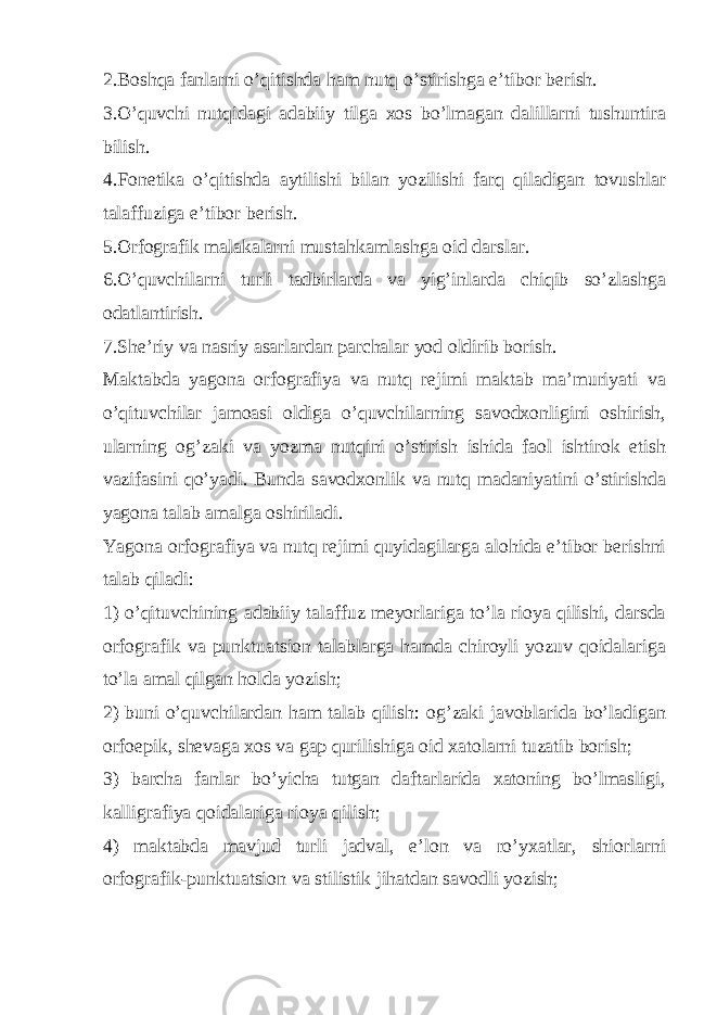 2.Boshqa fanlarni o’qitishda ham nutq o’stirishga e’tibor berish. 3.O’quvchi nutqidagi adabiiy tilga xos bo’lmagan dalillarni tushuntira bilish. 4.Fonetika o’qitishda aytilishi bilan yozilishi farq qiladigan tovushlar talaffuziga e’tibor berish. 5.Orfografik malakalarni mustahkamlashga oid darslar. 6.O’quvchilarni turli tadbirlarda va yig’inlarda chiqib so’zlashga odatlantirish. 7.She’riy va nasriy asarlardan parchalar yod oldirib borish. Maktabda yagona orfografiya va nutq rejimi maktab ma’muriyati va o’qituvchilar jamoasi oldiga o’quvchilarning savodxonligini oshirish, ularning og’zaki va yozma nutqini o’stirish ishida faol ishtirok etish vazifasini qo’yadi. Bunda savodxonlik va nutq madaniyatini o’stirishda yagona talab amalga oshiriladi. Yagona orfografiya va nutq rejimi quyidagilarga alohida e’tibor berishni talab qiladi: 1) o’qituvchining adabiiy talaffuz meyorlariga to’la rioya qilishi, darsda orfografik va punktuatsion talablarga hamda chiroyli yozuv qoidalariga to’la amal qilgan holda yozish; 2) buni o’quvchilardan ham talab qilish: og’zaki javoblarida bo’ladigan orfoepik, shevaga xos va gap qurilishiga oid xatolarni tuzatib borish; 3) barcha fanlar bo’yicha tutgan daftarlarida xatoning bo’lmasligi, kalligrafiya qoidalariga rioya qilish; 4) maktabda mavjud turli jadval, e’lon va ro’yxatlar, shiorlarni orfografik-punktuatsion va stilistik jihatdan savodli yozish; 