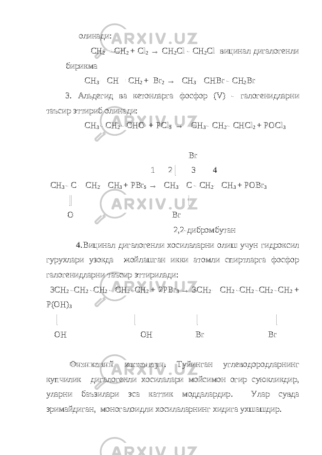 олинади: CH 2 = C Н 2 + Cl 2 → CH 2 С l - CH 2 Cl вицинал дигалогенли бирикма CH 3 – CH = CH 2 + Br 2 → CH 3 – CHBr - CH 2 Br 3. Альдегид ва кетонларга фосфор (V) - галогенидларни таъсир эттириб олинади : CH 3 - CH 2 - C НО + PCl 5 → CH 3 - CH 2 - CHCl 2 + POCl 3 Br 1 2│ 3 4 CH 3 - C – CH 2 – CH 3 + PBr 5 → CH 3 – C - CH 2 – CH 3 + POBr 3 ║ │ O Br 2,2 - дибромбутан 4. Вицинал дигалогенли хосилаларни олиш учун гидроксил гурухлари узокда жойлашган икки атомли спиртларга фосфор галогенидларни таъсир эттирилади : 3CH 2 -CH 2 -CH 2 - CH 2 -CH 2 + 2PBr 3 → 3CH 2 – CH 2 -CH 2 -CH 2 -CH 2 + P(OH) 3 │ │ │ │ OH   OH Br Br Физикавий хоссалари . Туйинган углеводородларнинг купчилик дига логенли хосилалари мойсимон огир суюкликдир , уларни баъзилари эса каттик моддалардир . Улар сувда эримайдиган , моногалоидли хосилаларнинг хидига ухшашдир . 