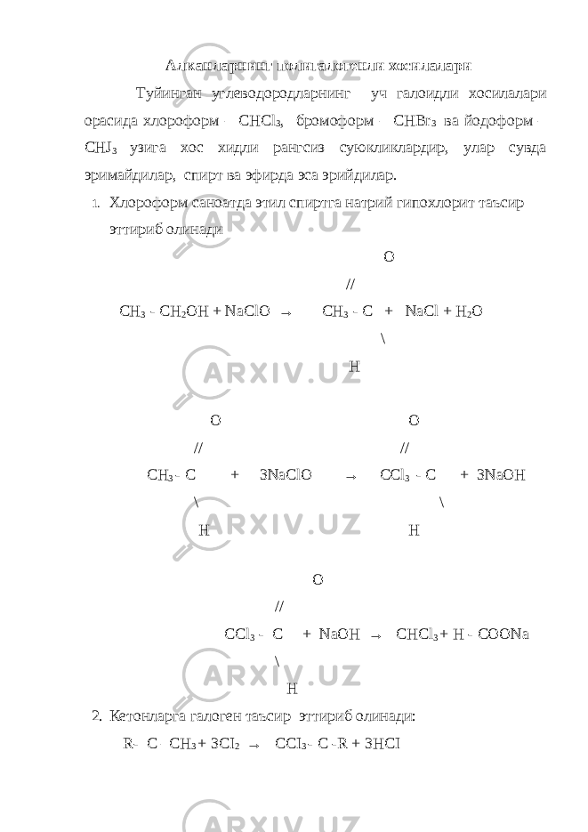 Алканларнинг полигалогенли хосилалари Туйинган углеводородларнинг уч галоидли хосилалари орасида хлороформ – CHCl 3 , бромоформ – CHBr 3 ва йодоформ – CHJ 3 узига хос хидли рангсиз суюкликлардир , улар сувда эримайдилар , спирт ва эфирда эса эрийдилар . 1. Хлороформ саноатда этил спиртга натрий гипохлорит таъсир эттириб олинади O // CH 3 - CH 2 OH + NaClO → CH 3 - C + NaCl + H 2 O \ H O O //     // CH 3 - C + 3NaClO → CCl 3 - C + 3NaOH \ \ H   H O // CCl 3 - C + NaOH → CHCl 3 + H - COONa \ H 2. Кетонларга галоген таъсир эттириб олинади: R - C – CH 3 + 3 CI 2 → CCI 3 - C - R + 3 HCI 