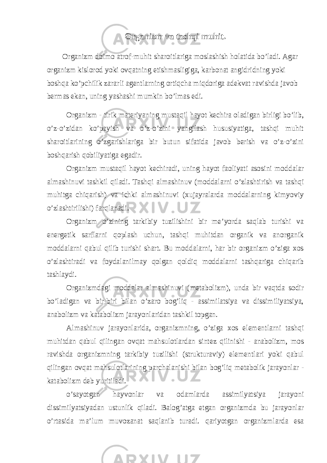 Organizm va tashqi muhit. Organizm doimo atrof-muhit sharoitlariga moslashish holatida bo’ladi. Agar organizm kislorod yoki ovqatning etishmasligiga, karbonat angidridning yoki boshqa ko’pchilik zararli agentlarning ortiqcha miqdoriga adekvat ravishda javob bermas ekan, uning yashashi mumkin bo’lmas edi. Organizm - tirik materiyaning mustaqil hayot kechira oladigan birligi bo’lib, o’z-o’zidan ko’payish va o’z-o’zini yangilash hususiyatiga, tashqi muhit sharoitlarining o’zgarishlariga bir butun sifatida javob berish va o’z-o’zini boshqarish qobiliyatiga egadir. Organizm mustaqil hayot kechiradi, uning hayot faoliyati asosini moddalar almashinuvi tashkil qiladi. Tashqi almashinuv (moddalarni o’zlashtirish va tashqi muhitga chiqarish) va ichki almashinuvi (xujayralarda moddalarning kimyoviy o’zlashtirilishi) farqlanadi. Organizm o’zining tarkibiy tuzilishini bir me’yorda saqlab turishi va energetik sarflarni qoplash uchun, tashqi muhitdan organik va anorganik moddalarni qabul qilib turishi shart. Bu moddalarni, har bir organizm o’ziga xos o’zlashtiradi va foydalanilmay qolgan qoldiq moddalarni tashqariga chiqarib tashlaydi. Organizmdagi moddalar almashinuvi (metabolizm), unda bir vaqtda sodir bo’ladigan va bir-biri bilan o’zaro bog’liq - assimilatsiya va dissimiliyatsiya, anabolizm va katabolizm jarayonlaridan tashkil topgan. Almashinuv jarayonlarida, organizmning, o’ziga xos elementlarni tashqi muhitdan qabul qilingan ovqat mahsulotlardan sintez qilinishi - anabolizm, mos ravishda organizmning tarkibiy tuzilishi (strukturaviy) elementlari yoki qabul qilingan ovqat mahsulotlarining parchalanishi bilan bog’liq metabolik jarayonlar - katabolizm deb yuritiladi. o’sayotgan hayvonlar va odamlarda assimilyatsiya jarayoni dissimilyatsiyadan ustunlik qiladi. Balog’atga etgan organizmda bu jarayonlar o’rtasida ma’lum muvozanat saqlanib turadi. qariyotgan organizmlarda esa 