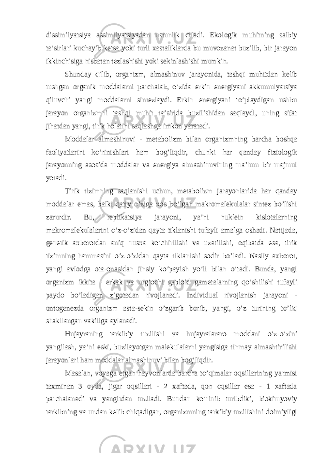 dissimilyatsiya assimilyatsiyadan ustunlik qiladi. Ekologik muhitning salbiy ta’sirlari kuchayib ketsa yoki turli xastaliklarda bu muvozanat buzilib, bir jarayon ikkinchisiga nisbatan tezlashishi yoki sekinlashishi mumkin. Shunday qilib, organizm, almashinuv jarayonida, tashqi muhitdan kelib tushgan organik moddalarni parchalab, o’zida erkin energiyani akkumulyatsiya qiluvchi yangi moddalarni sintezlaydi. Erkin energiyani to’playdigan ushbu jarayon organizmni tashqi muhit ta’sirida buzilishidan saqlaydi, uning sifat jihatdan yangi, tirik holatini saqlashga imkon yaratadi. Moddalar almashinuvi - metabolizm bilan organizmning barcha boshqa faoliyatlarini ko’rinishlari ham bog’liqdir, chunki har qanday fiziologik jarayonning asosida moddalar va energiya almashinuvining ma’lum bir majmui yotadi. Tirik tizimning saqlanishi uchun, metabolizm jarayonlarida har qanday moddalar emas, balki qatiy o’ziga xos bo’lgan makromalekulalar sintez bo’lishi zarurdir. Bu, replikatsiya jarayoni, ya’ni nuklein kislotalarning makromalekulalarini o’z-o’zidan qayta tiklanishi tufayli amalga oshadi. Natijada, genetik axborotdan aniq nusxa ko’chirilishi va uzatilishi, oqibatda esa, tirik tizimning hammasini o’z-o’zidan qayta tiklanishi sodir bo’ladi. Nasliy axborot, yangi avlodga ota-onasidan jinsiy ko’payish yo’li bilan o’tadi. Bunda, yangi organizm ikkita - erkak va urg’ochi gaploid gametalarning qo’shilishi tufayli paydo bo’ladigan zigotadan rivojlanadi. Individual rivojlanish jarayoni - ontogenezda organizm asta-sekin o’zgarib borib, yangi, o’z turining to’liq shakllangan vakiliga aylanadi. Hujayraning tarkibiy tuzilishi va hujayralararo moddani o’z-o’zini yangilash, ya’ni eski, buzilayotgan malekulalarni yangisiga tinmay almashtirilishi jarayonlari ham moddalar almashinuvi bilan bog’liqdir. Masalan, voyaga etgan hayvonlarda barcha to’qimalar oqsillarining yarmisi taxminan 3 oyda, jigar oqsillari - 2 xaftada, qon oqsillar esa - 1 xaftada parchalanadi va yangitdan tuziladi. Bundan ko’rinib turibdiki, biokimyoviy tarkibning va undan kelib chiqadigan, organizmning tarkibiy tuzilishini doimiyligi 