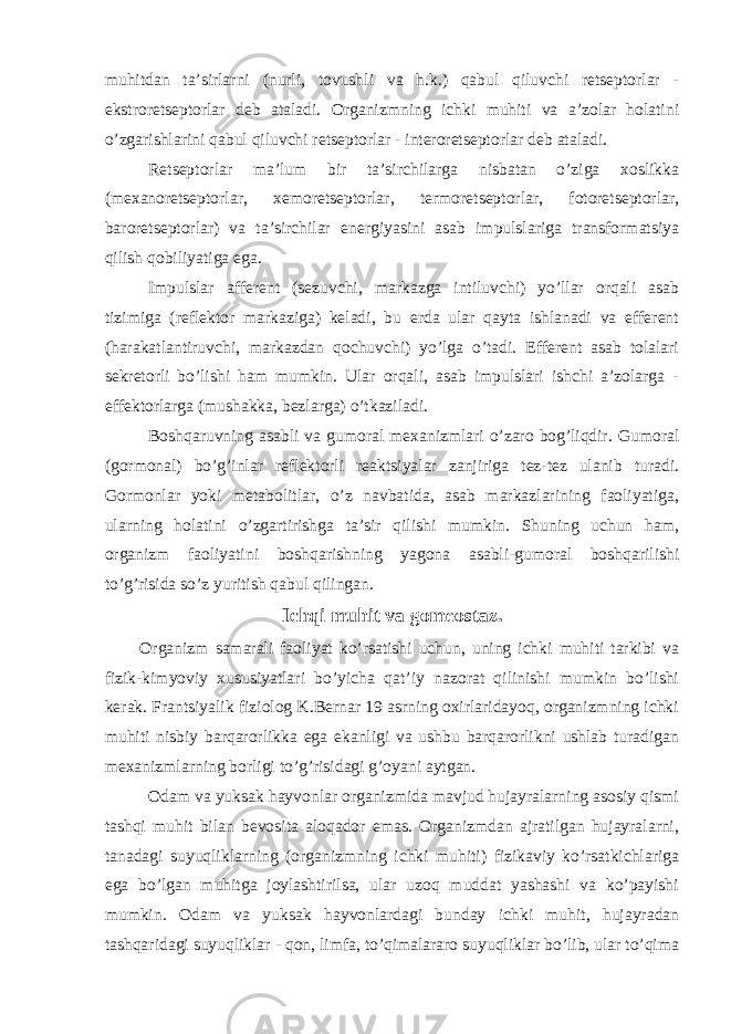 muhitdan ta’sirlarni (nurli, tovushli va h.k.) qabul qiluvchi retseptorlar - ekstroretseptorlar deb ataladi. Organizmning ichki muhiti va a’zolar holatini o’zgarishlarini qabul qiluvchi retseptorlar - interoretseptorlar deb ataladi. Retseptorlar ma’lum bir ta’sirchilarga nisbatan o’ziga xoslikka (mexanoretseptorlar, xemoretseptorlar, termoretseptorlar, fotoretseptorlar, baroretseptorlar) va ta’sirchilar energiyasini asab impulslariga transformatsiya qilish qobiliyatiga ega. Impulslar afferent (sezuvchi, markazga intiluvchi) yo’llar orqali asab tizimiga (reflektor markaziga) keladi, bu erda ular qayta ishlanadi va efferent (harakatlantiruvchi, markazdan qochuvchi) yo’lga o’tadi. Efferent asab tolalari sekretorli bo’lishi ham mumkin. Ular orqali, asab impulslari ishchi a’zolarga - effektorlarga (mushakka, bezlarga) o’tkaziladi. Boshqaruvning asabli va gumoral mexanizmlari o’zaro bog’liqdir. Gumoral (gormonal) bo’g’inlar reflektorli reaktsiyalar zanjiriga tez-tez ulanib turadi. Gormonlar yoki metabolitlar, o’z navbatida, asab markazlarining faoliyatiga, ularning holatini o’zgartirishga ta’sir qilishi mumkin. Shuning uchun ham, organizm faoliyatini boshqarishning yagona asabli-gumoral boshqarilishi to’g’risida so’z yuritish qabul qilingan. Ichqi muhit va gomeostaz. Organizm samarali faoliyat ko’rsatishi uchun, uning ichki muhiti tarkibi va fizik-kimyoviy xususiyatlari bo’yicha qat’iy nazorat qilinishi mumkin bo’lishi kerak. Frantsiyalik fiziolog K.Bernar 19 asrning oxirlaridayoq, organizmning ichki muhiti nisbiy barqarorlikka ega ekanligi va ushbu barqarorlikni ushlab turadigan mexanizmlarning borligi to’g’risidagi g’oyani aytgan. Odam va yuksak hayvonlar organizmida mavjud hujayralarning asosiy qismi tashqi muhit bilan bevosita aloqador emas. Organizmdan ajratilgan hujayralarni, tanadagi suyuqliklarning (organizmning ichki muhiti) fizikaviy ko’rsatkichlariga ega bo’lgan muhitga joylashtirilsa, ular uzoq muddat yashashi va ko’payishi mumkin. Odam va yuksak hayvonlardagi bunday ichki muhit, hujayradan tashqaridagi suyuqliklar - qon, limfa, to’qimalararo suyuqliklar bo’lib, ular to’qima 