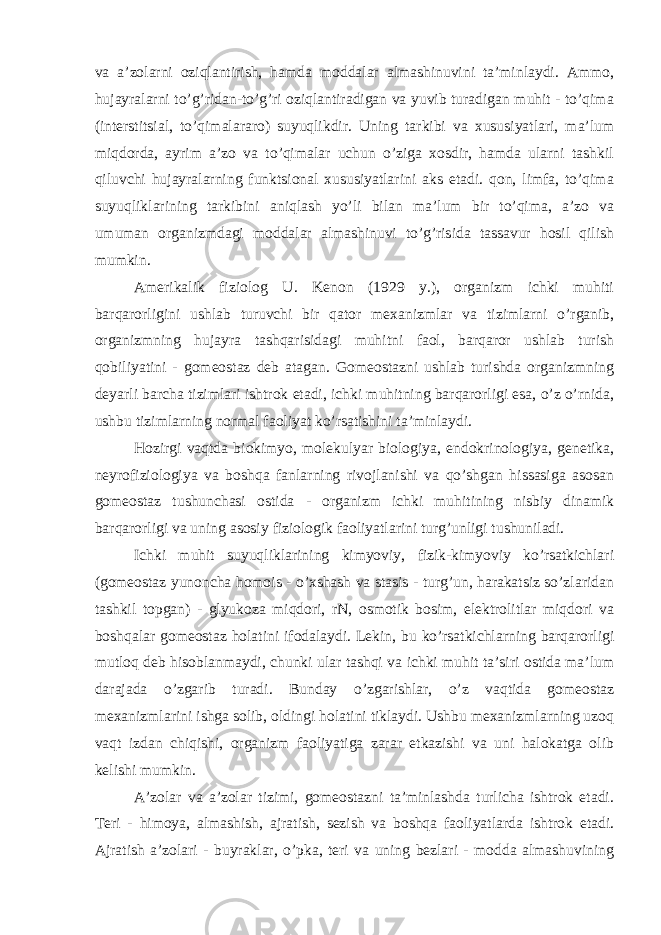 va a’zolarni oziqlantirish, hamda moddalar almashinuvini ta’minlaydi. Ammo, hujayralarni to’g’ridan-to’g’ri oziqlantiradigan va yuvib turadigan muhit - to’qima (interstitsial, to’qimalararo) suyuqlikdir. Uning tarkibi va xususiyatlari, ma’lum miqdorda, ayrim a’zo va to’qimalar uchun o’ziga xosdir, hamda ularni tashkil qiluvchi hujayralarning funktsional xususiyatlarini aks etadi. qon, limfa, to’qima suyuqliklarining tarkibini aniqlash yo’li bilan ma’lum bir to’qima, a’zo va umuman organizmdagi moddalar almashinuvi to’g’risida tassavur hosil qilish mumkin. Amerikalik fiziolog U. Kenon (1929 y.), organizm ichki muhiti barqarorligini ushlab turuvchi bir qator mexanizmlar va tizimlarni o’rganib, organizmning hujayra tashqarisidagi muhitni faol, barqaror ushlab turish qobiliyatini - gomeostaz deb atagan. Gomeostazni ushlab turishda organizmning deyarli barcha tizimlari ishtrok etadi, ichki muhitning barqarorligi esa, o’z o’rnida, ushbu tizimlarning normal faoliyat ko’rsatishini ta’minlaydi. Hozirgi vaqtda biokimyo, molekulyar biologiya, endokrinologiya, genetika, neyrofiziologiya va boshqa fanlarning rivojlanishi va qo’shgan hissasiga asosan gomeostaz tushunchasi ostida - organizm ichki muhitining nisbiy dinamik barqarorligi va uning asosiy fiziologik faoliyatlarini turg’unligi tushuniladi. Ichki muhit suyuqliklarining kimyoviy, fizik-kimyoviy ko’rsatkichlari (gomeostaz yunoncha homois - o’xshash va stasis - turg’un, harakatsiz so’zlaridan tashkil topgan) - glyukoza miqdori, rN, osmotik bosim, elektrolitlar miqdori va boshqalar gomeostaz holatini ifodalaydi. Lekin, bu ko’rsatkichlarning barqarorligi mutloq deb hisoblanmaydi, chunki ular tashqi va ichki muhit ta’siri ostida ma’lum darajada o’zgarib turadi. Bunday o’zgarishlar, o’z vaqtida gomeostaz mexanizmlarini ishga solib, oldingi holatini tiklaydi. Ushbu mexanizmlarning uzoq vaqt izdan chiqishi, organizm faoliyatiga zarar etkazishi va uni halokatga olib kelishi mumkin. A’zolar va a’zolar tizimi, gomeostazni ta’minlashda turlicha ishtrok etadi. Teri - himoya, almashish, ajratish, sezish va boshqa faoliyatlarda ishtrok etadi. Ajratish a’zolari - buyraklar, o’pka, teri va uning bezlari - modda almashuvining 