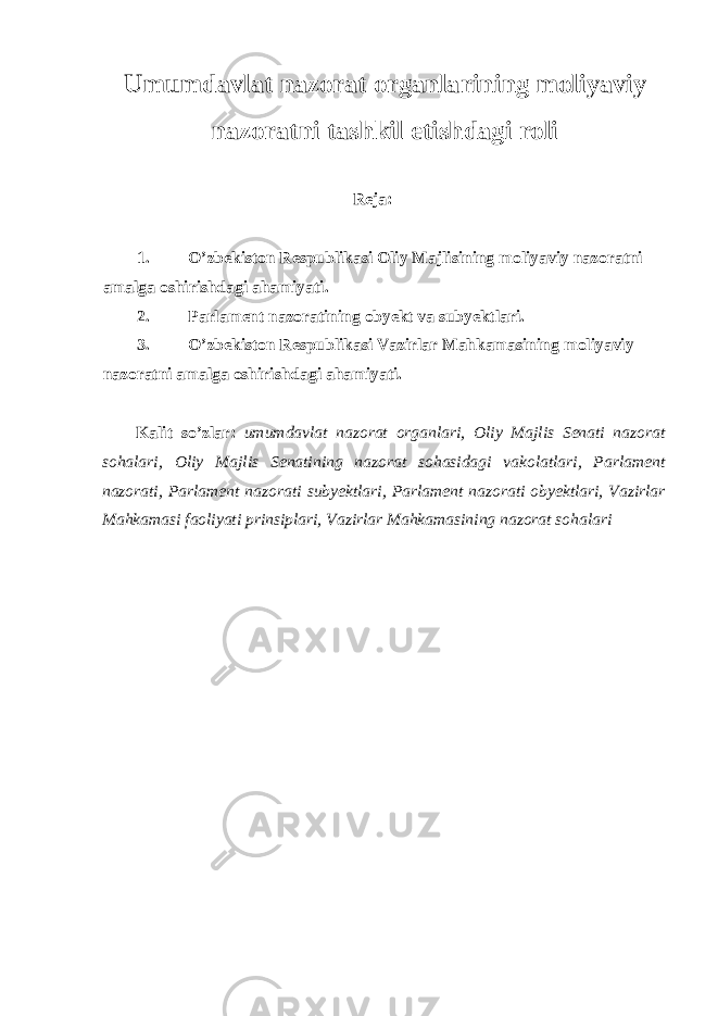 Umumdavlat nazorat organlarining moliyaviy nazoratni tashkil etishdagi roli Reja: 1. O’zbekiston Respublikasi Oliy Majlisining moliyaviy nazoratni amalga oshirishdagi ahamiyati. 2. Parlament nazoratining obyekt va subyektlari. 3. O’zbekiston Respublikasi Vazirlar Mahkamasining moliyaviy nazoratni amalga oshirishdagi ahamiyati. Kalit so’zlar: umumdavlat nazorat organlari, Oliy Majlis Senati nazorat sohalari, Oliy Majlis Senatining nazorat sohasidagi vakolatlari, Parlament nazorati, Parlament nazorati subyektlari, Parlament nazorati obyektlari, Vazirlar Mahkamasi faoliyati prinsiplari, Vazirlar Mahkamasining nazorat sohalari 