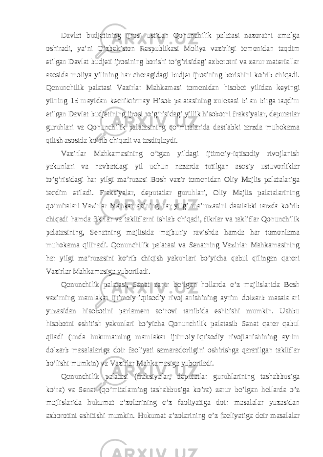 Davlat budjetining ijrosi ustidan Qonunchilik palatasi nazoratni amalga oshiradi, ya’ni O’zbekiston Respublikasi Moliya vazirligi tomonidan taqdim etilgan Davlat budjeti ijrosining borishi to’g’risidagi axborotni va zarur materiallar asosida moliya yilining har choragidagi budjet ijrosining borishini ko’rib chiqadi. Qonunchilik palatasi Vazirlar Mahkamasi tomonidan hisobot yilidan keyingi yilning 15 mayidan kechiktirmay Hisob palatasining xulosasi bilan birga taqdim etilgan Davlat budjetining ijrosi to’g’risidagi yillik hisobotni fraksiyalar, deputatlar guruhlari va Qonunchilik palatasining qo’mitalarida dastlabki tarzda muhokama qilish asosida ko’rib chiqadi va tasdiqlaydi. Vazirlar Mahkamasining o’tgan yildagi ijtimoiy-iqtisodiy rivojlanish yakunlari va navbatdagi yil uchun nazarda tutilgan asosiy ustuvorliklar to’g’risidagi har yilgi ma’ruzasi Bosh vazir tomonidan Oliy Majlis palatalariga taqdim etiladi. Fraksiyalar, deputatlar guruhlari, Oliy Majlis palatalarining qo’mitalari Vazirlar Mahkamasining har yilgi ma’ruzasini dastlabki tarzda ko’rib chiqadi hamda fikrlar va takliflarni ishlab chiqadi, fikrlar va takliflar Qonunchilik palatasining, Senatning majlisida majburiy ravishda hamda har tomonlama muhokama qilinadi. Qonunchilik palatasi va Senatning Vazirlar Mahkamasining har yilgi ma’ruzasini ko’rib chiqish yakunlari bo’yicha qabul qilingan qarori Vazirlar Mahkamasiga yuboriladi. Qonunchilik palatasi, Senat zarur bo’lgan hollarda o’z majlislarida Bosh vazirning mamlakat ijtimoiy-iqtisodiy rivojlanishining ayrim dolzarb masalalari yuzasidan hisobotini parlament so’rovi tartibida eshitishi mumkin. Ushbu hisobotni eshitish yakunlari bo’yicha Qonunchilik palatasib Senat qaror qabul qiladi (unda hukumatning mamlakat ijtimoiy-iqtisodiy rivojlanishining ayrim dolzarb masalalariga doir faoliyati samaradorligini oshirishga qaratilgan takliflar bo’lishi mumkin) va Vazirlar Mahkamasiga yuboriladi. Qonunchilik palatasi (fraksiyalar, deputatlar guruhlarining tashabbusiga ko’ra) va Senat (qo’mitalarning tashabbusiga ko’ra) zarur bo’lgan hollarda o’z majlislarida hukumat a’zolarining o’z faoliyatiga doir masalalar yuzasidan axborotini eshitishi mumkin. Hukumat a’zolarining o’z faoliyatiga doir masalalar 