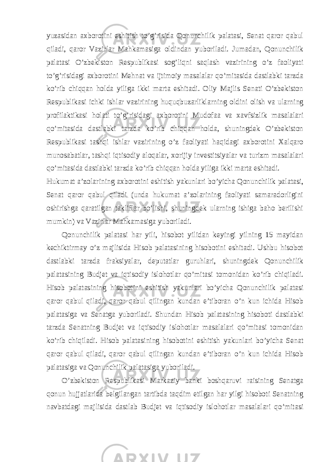 yuzasidan axborotini eshitish to’g’risida Qonunchilik palatasi, Senat qaror qabul qiladi, qaror Vazirlar Mahkamasiga oldindan yuboriladi. Jumadan, Qonunchilik palatasi O’zbekiston Respublikasi sog’liqni saqlash vazirining o’z faoliyati to’g’risidagi axborotini Mehnat va ijtimoiy masalalar qo’mitasida dastlabki tarzda ko’rib chiqqan holda yiliga ikki marta eshitadi. Oliy Majlis Senati O’zbekiston Respublikasi ichki ishlar vazirining huquqbuzarliklarning oldini olish va ularning profilaktikasi holati to’g’risidagi axborotini Mudofaa va xavfsizlik masalalari qo’mitasida dastlabki tarzda ko’rib chiqqan holda, shuningdek O’zbekiston Respublikasi tashqi ishlar vazirining o’z faoliyati haqidagi axborotini Xalqaro munosabatlar, tashqi iqtisodiy aloqalar, xorijiy investitsiyalar va turizm masalalari qo’mitasida dastlabki tarzda ko’rib chiqqan holda yiliga ikki marta eshitadi. Hukumat a’zolarining axborotini eshitish yakunlari bo’yicha Qonunchilik palatasi, Senat qaror qabul qiladi (unda hukumat a’zolarining faoliyati samaradorligini oshirishga qaratilgan takliflar bo’lishi, shuningdek ularning ishiga baho berilishi mumkin) va Vazirlar Mahkamasiga yuboriladi. Qonunchilik palatasi har yili, hisobot yilidan keyingi yilning 15 mayidan kechiktirmay o’z majlisida Hisob palatasining hisobotini eshitadi. Ushbu hisobot dastlabki tarzda fraksiyalar, deputatlar guruhlari, shuningdek Qonunchilik palatasining Budjet va iqtisodiy islohotlar qo’mitasi tomonidan ko’rib chiqiladi. Hisob palatasining hisobotini eshitish yakunlari bo’yicha Qonunchilik palatasi qaror qabul qiladi, qaror qabul qilingan kundan e’tiboran o’n kun ichida Hisob palatasiga va Senatga yuboriladi. Shundan Hisob palatasining hisoboti dastlabki tarzda Senatning Budjet va iqtisodiy islohotlar masalalari qo’mitasi tomonidan ko’rib chiqiladi. Hisob palatasining hisobotini eshitish yakunlari bo’yicha Senat qaror qabul qiladi, qaror qabul qilingan kundan e’tiboran o’n kun ichida Hisob palatasiga va Qonunchilik palatasiga yuboriladi. O’zbekiston Respublikasi Markaziy banki boshqaruvi raisining Senatga qonun hujjatlarida belgilangan tartibda taqdim etilgan har yilgi hisoboti Senatning navbatdagi majlisida dastlab Budjet va iqtisodiy islohotlar masalalari qo’mitasi 