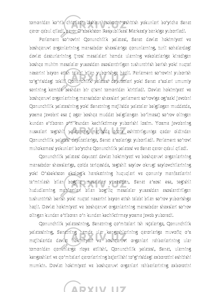 tomonidan ko’rib chiqiladi. Ushbu hisobotini eshitish yakunlari bo’yicha Senat qaror qabul qiladi, qaror O’zbekiston Respublikasi Markaziy bankiga yuboriladi. Parlament so’rovini Qonunchilik palatasi, Senat davlat hokimiyati va boshqaruvi organlarining mansabdor shaxslariga qonunlarning, turli sohalardagi davlat dasturlarining ijrosi masalalari hamda ularning vakolatlariga kiradigan boshqa muhim masalalar yuzasidan asoslantirilgan tushuntirish berish yoki nuqtai nazarini bayon etish talabi bilan yuborishga haqli. Parlament so’rovini yuborish to’g’risidagi taklif Qonunchilik palatasi deputatlari yoki Senat a’zolari umumiy sonining kamida beshdan bir qismi tomonidan kiritiladi. Davlat hokimiyati va boshqaruvi organlarining mansabdor shaxslari parlament so’roviga og’zaki javobni Qonunchilik palatasining yoki Senatning majlisida palatalar belgilagan muddatda, yozma javobni esa ( agar boshqa muddat belgilangan bo’lmasa) so’rov olingan kundan e’tiboran o’n kundan kechiktirmay yuborishi lozim. Yozma javobning nusxalari tegishli palataning majlisida o’qib eshittirilguniga qadar oldindan Qonunchilik palatasi deputatlariga, Senat a’zolariga yuboriladi. Parlament so’rovi muhokamasi yakunlari bo’ytcha Qonunchilik palatasi va Senat qaror qabul qiladi. Qonunchilik palatasi deputati davlat hokimiyati va boshqaruvi organlarining mansabdor shaxslariga, qoida tariqasida, tegishli saylov okrugi saylovchilarining yoki O’zbekiston ekologik harakatining huquqlari va qonuniy manfaatlarini ta’minlash bilan bog’liq masalalar yuzasidan, Senat a’zosi esa, tegishli hududlarning manfaatlari bilan bog’liq masalalar yuzasidan asoslantirilgan tushuntirish berish yoki nuqtai nazarini bayon etish talabi bilan so’rov yuborishga haqli. Davlat hokimiyati va boshqaruvi organlarining mansabdor shaxslari so’rov olingan kundan e’tiboran o’n kundan kechiktirmay yozma javob yuboradi. Qonunchilik palatasining, Senatning qo’mitalari ish rejalariga, Qonunchilik palatasining, Senatning hamda ular kengashlarining qarorlariga muvofiq o’z majlislarida davlat hokimiyati va boshqaruvi organlari rahbarlarining ular tomonidan qonunlarga rioya etilishi, Qonunchilik palatasi, Senat, ularning kengashlari va qo’mitalari qarorlarining bajarilishi to’g’risidagi axborotini eshitishi mumkin. Davlat hokimiyati va boshqaruvi organlari rahbarlarining axborotini 