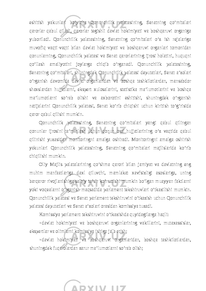 eshitish yakunlari bo’yicha Qonunchilik palatasining, Senatning qo’mitalari qarorlar qabul qiladi, qarorlar tegishli davlat hokimiyati va boshqaruvi organiga yuboriladi. Qonunchilik palatasining, Senatning qo’mitalari o’z ish rejalariga muvofiq vaqti-vaqti bilan davlat hokimiyati va boshqaruvi organlari tomonidan qonunlarning, Qonunchilik palatasi va Senat qarorlarining ijrosi holatini, huquqni qo’llash amaliyotini joylarga chiqib o’rganadi. Qonunchilik palatasining, Senatning qo’mitalari, shuningdek Qonunchilik palatasi deputatlari, Senat a’zolari o’rganish davomida davlat organlaridan va boshqa tashkilotlardan, mansabdor shaxslardan hujjatlarni, ekspert xulosalarini, statistika ma’lumotlarini va boshqa ma’lumotlarni so’rab olishi va axborotini eshitishi, shuningdek o’rganish natijalarini Qonunchilik palatasi, Senat ko’rib chiqishi uchun kiritish to’g’risida qaror qabul qilishi mumkin. Qonunchilik palatasining, Senatning qo’mitalari yangi qabul qilingan qonunlar ijrosini ta’minlash uchun qonun osti hujjatlarining o’z vaqtida qabul qilinishi yuzasidan monitoringni amalga oshiradi. Monitoringni amalga oshirish yakunlari Qonunchilik palatasining, Senatning qo’mitalari majlislarida ko’rib chiqilishi mumkin. Oliy Majlis palatalarining qo’shma qarori bilan jamiyat va davlatning eng muhim manfaatlariga daxl qiluvchi, mamlakat xavfsizligi asoslariga, uning barqaror rivojlanishiga salbiy ta’sir ko’rsatishi mumkin bo’lgan muayyan faktlarni yoki voqealarni o’rganish maqsadida parlament tekshiruvlari o’tkazilishi mumkin. Qonunchilik palatasi va Senat parlament tekshiruvini o’tkazish uchun Qonunchilik palatasi deputatlari va Senat a’zolari orasidan komissiya tuzadi. Komissiya parlament tekshiruvini o’tkazishda quyidagilarga haqli: • davlat hokimiyati va boshqaruvi organlarining vakillarini, mutaxassislar, ekspertlar va olimlarni komissiya ishiga jalb etish; • davlat hokimiyati va boshqaruvi organlaridan, boshqa tashkilotlardan, shuningdek fuqarolardan zarur ma’lumotlarni so’rab olish; 