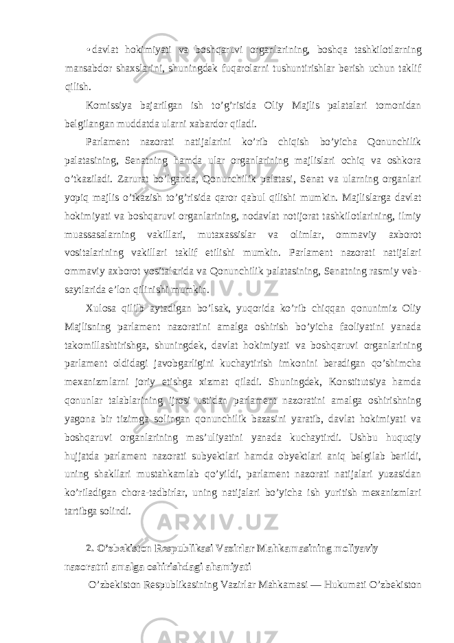 • davlat hokimiyati va boshqaruvi organlarining, boshqa tashkilotlarning mansabdor shaxslarini, shuningdek fuqarolarni tushuntirishlar berish uchun taklif qilish. Komissiya bajarilgan ish to’g’risida Oliy Majlis palatalari tomonidan belgilangan muddatda ularni xabardor qiladi. Parlament nazorati natijalarini ko’rib chiqish bo’yicha Qonunchilik palatasining, Senatning hamda ular organlarining majlislari ochiq va oshkora o’tkaziladi. Zarurat bo’lganda, Qonunchilik palatasi, Senat va ularning organlari yopiq majlis o’tkazish to’g’risida qaror qabul qilishi mumkin. Majlislarga davlat hokimiyati va boshqaruvi organlarining, nodavlat notijorat tashkilotlarining, ilmiy muassasalarning vakillari, mutaxassislar va olimlar, ommaviy axborot vositalarining vakillari taklif etilishi mumkin. Parlament nazorati natijalari ommaviy axborot vositalarida va Qonunchilik palatasining, Senatning rasmiy veb- saytlarida e’lon qilinishi mumkin. Xulosa qililb aytadigan bo’lsak, yuqorida ko’rib chiqqan qonunimiz Oliy Majlisning parlament nazoratini amalga oshirish bo’yicha faoliyatini yanada takomillashtirishga, shuningdek, davlat hokimiyati va boshqaruvi organlarining parlament oldidagi javobgarligini kuchaytirish imkonini beradigan qo’shimcha mexanizmlarni joriy etishga xizmat qiladi. Shuningdek, Konstitutsiya hamda qonunlar talablarining ijrosi ustidan parlament nazoratini amalga oshirishning yagona bir tizimga solingan qonunchilik bazasini yaratib, davlat hokimiyati va boshqaruvi organlarining mas’uliyatini yanada kuchaytirdi. Ushbu huquqiy hujjatda parlament nazorati subyektlari hamda obyektlari aniq belgilab berildi, uning shakllari mustahkamlab qo’yildi, parlament nazorati natijalari yuzasidan ko’riladigan chora-tadbirlar, uning natijalari bo’yicha ish yuritish mexanizmlari tartibga solindi. 2. O’zbekiston Respublikasi Vazirlar Mahkamasining moliyaviy nazoratni amalga oshirishdagi ahamiyati O’zbekiston Respublikasining Vazirlar Mahkamasi — Hukumati O’zbekiston 