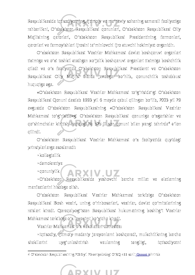 Respublikasida iqtisodiyotning, ijtimoiy va ma’naviy sohaning samarali faoliyatiga rahbarlikni, O’zbekiston Respublikasi qonunlari, O’zbekiston Respublikasi Oliy Majlisining qarorlari, O’zbekiston Respublikasi Prezidentining farmonlari, qarorlari va farmoyishlari ijrosini ta’minlovchi ijro etuvchi hokimiyat organidir. O’zbekiston Respublikasi Vazirlar Mahkamasi davlat boshqaruvi organlari tizimiga va o’zi tashkil etadigan xo’jalik boshqaruvi organlari tizimiga boshchilik qiladi va o’z faoliyatida O’zbekiston Respublikasi Prezidenti va O’zbekiston Respublikasi Oliy Majlisi oldida javobgar bo’hlib, qonunchilik tashabbusi huquqiga ega. «O’zbekiston Respublikasi Vazirlar Mahkamasi to’g’risida&#34;gi O’zbekiston Respublikasi Qonuni dastlab 1993 yil 6 mayda qabul qilingan bo’lib, 2003 yil 29 avgustda O’zbekiston Respublikasining «O’zbekiston Respublikasi Vazirlar Mahkamasi to’g’risida»gi O’zbekiston Respublikasi qonuniga o’zgarishlar va qo’shimchalar kiritish haqidagi № 525-II son qonuni bilan yangi tahrirda 4 e’lon qilindi. O’zbekiston Respublikasi Vazirlar Mahkamasi o’z faoliyatida quyidagi prinsiplarlarga asoslanadi: • kollegiallik • demokratiya • qonuniylik • O’zbekiston Respublikasida yashovchi barcha millat va elatlarning manfaatlarini hisobga olish. O’zbekiston Respublikasi Vazirlar Mahkamasi tarkibiga O’zbekiston Respublikasi Bosh vaziri, uning o’rinbosarlari, vazirlar, davlat qo’mitalarining raislari kiradi. Qoraqalpog’iston Respublikasi hukumatining boshlig’i Vazirlar Mahkamasi tarkibiga o’z lavozimi bo’yicha kiradi. Vazirlar Mahkamasi o’z vakolatlari doirasida: • iqtisodiy, ijtimoiy-madaniy jarayonlarni boshqaradi, mulkchilikning barcha shakllarini uyg’unlashtirish vaularning tengligi, iqtisodiyotni 4 O‘zbekiston Respublikasining 2016 yil 23 sentyabrdagi O‘RQ-411-sonli Qonuni t ahririda 