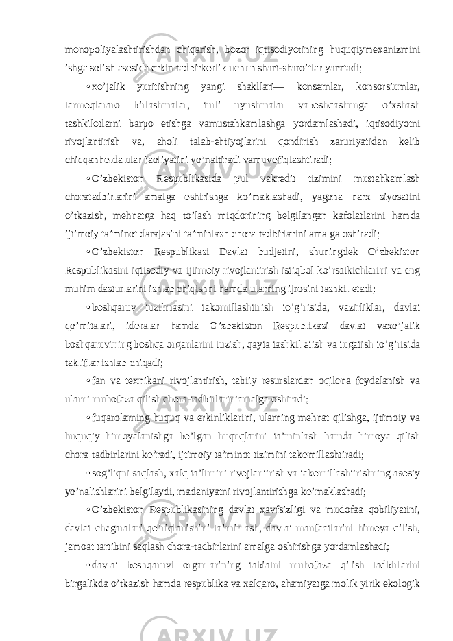 monopoliyalashtirishdan chiqarish, bozor iqtisodiyotining huquqiymexanizmini ishga solish asosida erkin tadbirkorlik uchun shart-sharoitlar yaratadi; • xo’jalik yuritishning yangi shakllari— konsernlar, konsorsiumlar, tarmoqlararo birlashmalar, turli uyushmalar vaboshqashunga o’xshash tashkilotlarni barpo etishga vamustahkamlashga yordamlashadi, iqtisodiyotni rivojlantirish va, aholi talab-ehtiyojlarini qondirish zaruriyatidan kelib chiqqanholda ular faoliyatini yo’naltiradi vamuvofiqlashtiradi; • O’zbekiston Respublikasida pul vakredit tizimini mustahkamlash choratadbirlarini amalga oshirishga ko’maklashadi, yagona narx siyosatini o’tkazish, mehnatga haq to’lash miqdorining belgilangan kafolatlarini hamda ijtimoiy ta’minot darajasini ta’minlash chora-tadbirlarini amalga oshiradi; • O’zbekiston Respublikasi Davlat budjetini, shuningdek O’zbekiston Respublikasini iqtisodiy va ijtimoiy rivojlantirish istiqbol ko’rsatkichlarini va eng muhim dasturlarini ishlab chiqishni hamda ularning ijrosini tashkil etadi; • boshqaruv tuzilmasini takomillashtirish to’g’risida, vazirliklar, davlat qo’mitalari, idoralar hamda O’zbekiston Respublikasi davlat vaxo’jalik boshqaruvining boshqa organlarini tuzish, qayta tashkil etish va tugatish to’g’risida takliflar ishlab chiqadi; • fan va texnikani rivojlantirish, tabiiy resurslardan oqilona foydalanish va ularni muhofaza qilish chora-tadbirlariniamalga oshiradi; • fuqarolarning huquq va erkinliklarini, ularning mehnat qilishga, ijtimoiy va huquqiy himoyalanishga bo’lgan huquqlarini ta’minlash hamda himoya qilish chora-tadbirlarini ko’radi, ijtimoiy ta’minot tizimini takomillashtiradi; • sog’liqni saqlash, xalq ta’limini rivojlantirish va takomillashtirishning asosiy yo’nalishlarini belgilaydi, madaniyatni rivojlantirishga ko’maklashadi; • O’zbekiston Respublikasining davlat xavfsizligi va mudofaa qobiliyatini, davlat chegaralari qo’riqlanishini ta’minlash, davlat manfaatlarini himoya qilish, jamoat tartibini saqlash chora-tadbirlarini amalga oshirishga yordamlashadi; • davlat boshqaruvi organlarining tabiatni muhofaza qilish tadbirlarini birgalikda o’tkazish hamda respublika va xalqaro, ahamiyatga molik yirik ekologik 