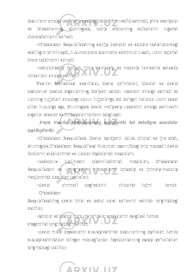 dasturlarni amalga oshirish borasidagi ishlarini muvofiqlashtiradi, yirik avariyalar va falokatlarning, shuningdek, tabiiy ofatlarning oqibatlarini tugatish choratadbirlarini ko’radi; • O’zbekiston Respublikasining xorijiy davlatlar va xalqaro tashkilotlardagi vakilligini ta’minlaydi, hukumatlararo shartnoma vabitimlar tuzadi, ularni bajarish chora-tadbirlarini ko’radi; • tashqiqtisodiy faoliyat, ilmiy-texnikaviy va madaniy hamkorlik sohasida rahbarlikni amalga oshiradi. Vazirlar Mahkamasi vazirliklar, davlat qo’mitalari, idoralar va davlat boshqaruvi boshqa organlarining faoliyati ustidan nazoratni amalga oshiradi va ularning hujjatlari amaldagi qonun hujjatlariga zid bo’lgan hollarda ularni bekor qilish huquqiga ega. Shuningdek davlat moliyaviy nazoratini amalga oshiruvchi organlar vakolati va funksiyalari tartibini belgilaydi. Faqat Vazirlar Mahkamasining majlislarida hal etiladigan masalalar quyidagilardir: • O’zbekiston Respublikasi Davlat byudjetini ishlab chiqish va ijro etish, shuningdek O’zbekiston Respublikasi Hukumati tasarrufidagi aniq maqsadli davlat fondlarini shakllantirish va ulardan foydalanish masalalari; • boshqaruv tuzilmasini takomillashtirish masalalari, O’zbekiston Respublikasini va uning ayrim mintaqalarini iqtisodiy va ijtimoiy-madaniy rivojlantirish dasturlari loyihalari; • davlat qimmatli qog’ozlarini chiqarish hajmi hamda O’zbekiston Respublikasining davlat ichki va tashqi qarzi ko’lamini oshirish to’g’risidagi takliflar; • soliqlar va boshqa majburiy to’lovlar stavkalarini belgilash hamda o’zgartirish to’g’risidagi takliflar; • davlat mulki obyektlarini xususiylashtirish dasturlarining loyihalari hamda xususiylashtirishdan olingan mablag’lardan foydalanishning asosiy yo’nalishlari to’g’risidagi takliflar; 