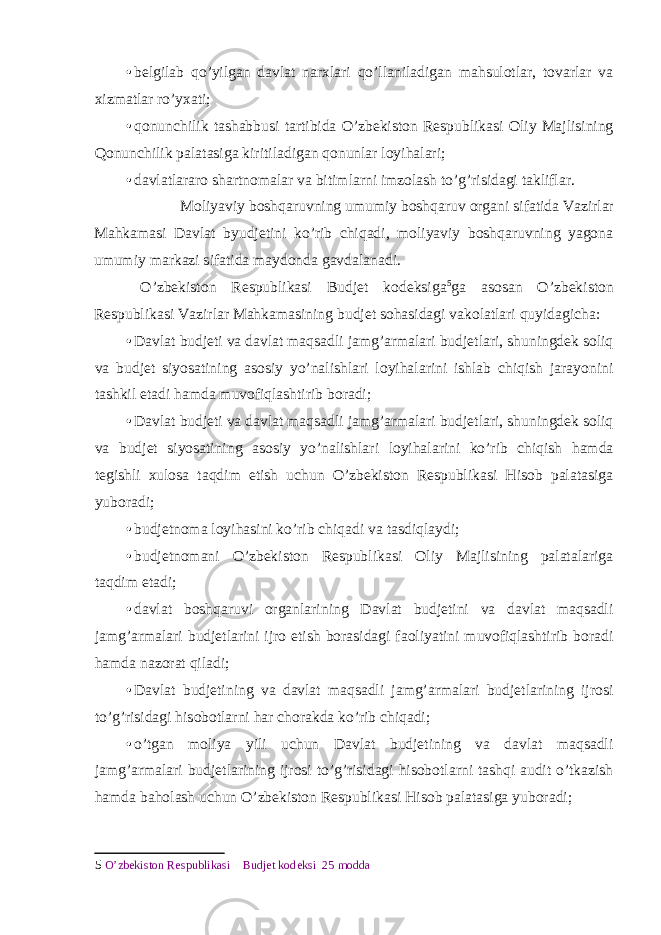 • belgilab qo’yilgan davlat narxlari qo’llaniladigan mahsulotlar, tovarlar va xizmatlar ro’yxati; • qonunchilik tashabbusi tartibida O’zbekiston Respublikasi Oliy Majlisining Qonunchilik palatasiga kiritiladigan qonunlar loyihalari; • davlatlararo shartnomalar va bitimlarni imzolash to’g’risidagi takliflar. Moliyaviy boshqaruvning umumiy boshqaruv organi sifatida Vazirlar Mahkamasi Davlat byudjetini ko’rib chiqadi, moliyaviy boshqaruvning yagona umumiy markazi sifatida maydonda gavdalanadi. O’zbekiston Respublikasi Budjet kodeksiga 5 ga asosan O’zbekiston Respublikasi Vazirlar Mahkamasining budjet sohasidagi vakolatlari quyidagicha: • Davlat budjeti va davlat maqsadli jamg’armalari budjetlari, shuningdek soliq va budjet siyosatining asosiy yo’nalishlari loyihalarini ishlab chiqish jarayonini tashkil etadi hamda muvofiqlashtirib boradi; • Davlat budjeti va davlat maqsadli jamg’armalari budjetlari, shuningdek soliq va budjet siyosatining asosiy yo’nalishlari loyihalarini ko’rib chiqish hamda tegishli xulosa taqdim etish uchun O’zbekiston Respublikasi Hisob palatasiga yuboradi; • budjetnoma loyihasini ko’rib chiqadi va tasdiqlaydi; • budjetnomani O’zbekiston Respublikasi Oliy Majlisining palatalariga taqdim etadi; • davlat boshqaruvi organlarining Davlat budjetini va davlat maqsadli jamg’armalari budjetlarini ijro etish borasidagi faoliyatini muvofiqlashtirib boradi hamda nazorat qiladi; • Davlat budjetining va davlat maqsadli jamg’armalari budjetlarining ijrosi to’g’risidagi hisobotlarni har chorakda ko’rib chiqadi; • o’tgan moliya yili uchun Davlat budjetining va davlat maqsadli jamg’armalari budjetlarining ijrosi to’g’risidagi hisobotlarni tashqi audit o’tkazish hamda baholash uchun O’zbekiston Respublikasi Hisob palatasiga yuboradi; 5 O’zbekiston Respublikasi Budjet kodeksi 25 modda 