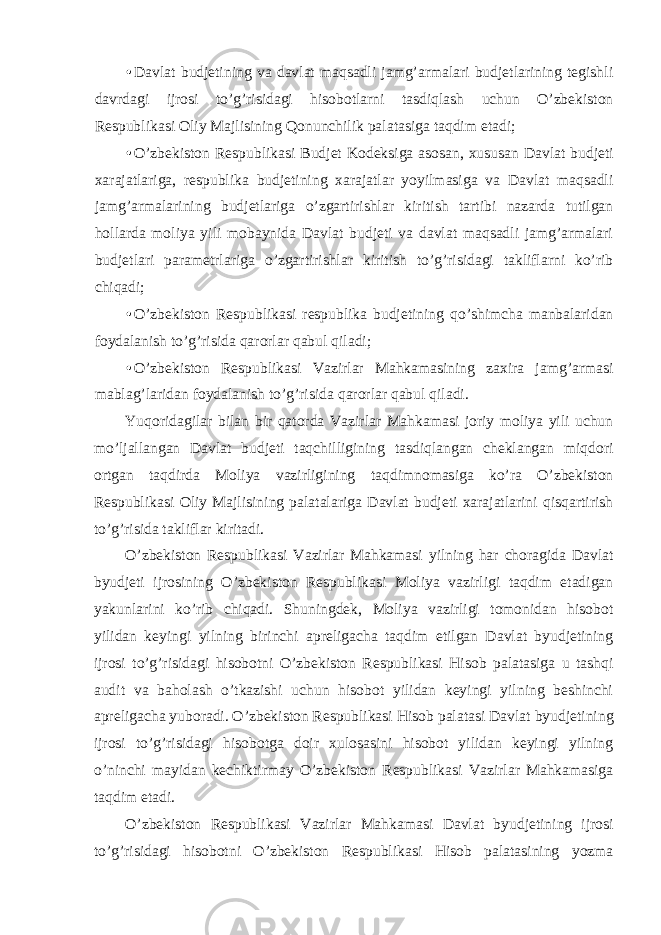 • Davlat budjetining va davlat maqsadli jamg’armalari budjetlarining tegishli davrdagi ijrosi to’g’risidagi hisobotlarni tasdiqlash uchun O’zbekiston Respublikasi Oliy Majlisining Qonunchilik palatasiga taqdim etadi; • O’zbekiston Respublikasi Budjet Kodeksiga asosan, xususan Davlat budjeti xarajatlariga, respublika budjetining xarajatlar yoyilmasiga va Davlat maqsadli jamg’armalarining budjetlariga o’zgartirishlar kiritish tartibi nazarda tutilgan hollarda moliya yili mobaynida Davlat budjeti va davlat maqsadli jamg’armalari budjetlari parametrlariga o’zgartirishlar kiritish to’g’risidagi takliflarni ko’rib chiqadi; • O’zbekiston Respublikasi respublika budjetining qo’shimcha manbalaridan foydalanish to’g’risida qarorlar qabul qiladi; • O’zbekiston Respublikasi Vazirlar Mahkamasining zaxira jamg’armasi mablag’laridan foydalanish to’g’risida qarorlar qabul qiladi. Yuqoridagilar bilan bir qatorda Vazirlar Mahkamasi joriy moliya yili uchun mo’ljallangan Davlat budjeti taqchilligining tasdiqlangan cheklangan miqdori ortgan taqdirda Moliya vazirligining taqdimnomasiga ko’ra O’zbekiston Respublikasi Oliy Majlisining palatalariga Davlat budjeti xarajatlarini qisqartirish to’g’risida takliflar kiritadi. O’zbekiston Respublikasi Vazirlar Mahkamasi yilning har choragida Davlat byudjeti ijrosining O’zbekiston Respublikasi Moliya vazirligi taqdim etadigan yakunlarini ko’rib chiqadi. Shuningdek, Moliya vazirligi tomonidan hisobot yilidan keyingi yilning birinchi apreligacha taqdim etilgan Davlat byudjetining ijrosi to’g’risidagi hisobotni O’zbekiston Respublikasi Hisob palatasiga u tashqi audit va baholash o’tkazishi uchun hisobot yilidan keyingi yilning beshinchi apreligacha yuboradi. O’zbekiston Respublikasi Hisob palatasi Davlat byudjetining ijrosi to’g’risidagi hisobotga doir xulosasini hisobot yilidan keyingi yilning o’ninchi mayidan kechiktirmay O’zbekiston Respublikasi Vazirlar Mahkamasiga taqdim etadi. O’zbekiston Respublikasi Vazirlar Mahkamasi Davlat byudjetining ijrosi to’g’risidagi hisobotni O’zbekiston Respublikasi Hisob palatasining yozma 