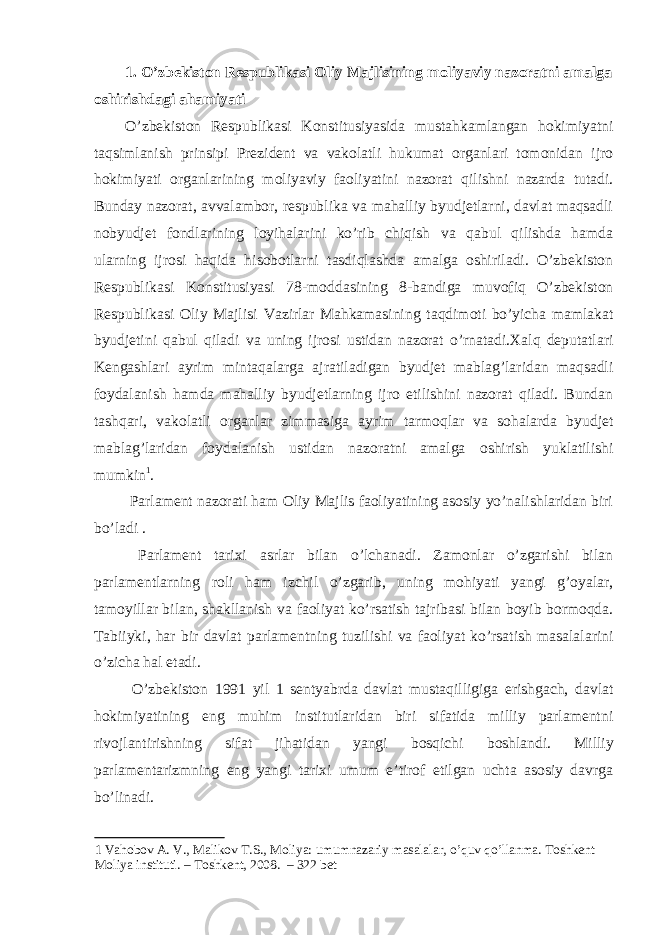 1. O’zbekiston Respublikasi Oliy Majlisining moliyaviy nazoratni amalga oshirishdagi ahamiyati O’zbekiston Respublikasi Konstitusiyasida mustahkamlangan hokimiyatni taqsimlanish prinsipi Prezident va vakolatli hukumat organlari tomonidan ijro hokimiyati organlarining moliyaviy faoliyatini nazorat qilishni nazarda tutadi. Bunday nazorat, avvalambor, respublika va mahalliy byudjetlarni, davlat maqsadli nobyudjet fondlarining loyihalarini ko’rib chiqish va qabul qilishda hamda ularning ijrosi haqida hisobotlarni tasdiqlashda amalga oshiriladi. O’zbekiston Respublikasi Konstitusiyasi 78-moddasining 8-bandiga muvofiq O’zbekiston Respublikasi Oliy Majlisi Vazirlar Mahkamasining taqdimoti bo’yicha mamlakat byudjetini qabul qiladi va uning ijrosi ustidan nazorat o’rnatadi.Xalq deputatlari Kengashlari ayrim mintaqalarga ajratiladigan byudjet mablag’laridan maqsadli foydalanish hamda mahalliy byudjetlarning ijro etilishini nazorat qiladi. Bundan tashqari, vakolatli organlar zimmasiga ayrim tarmoqlar va sohalarda byudjet mablag’laridan foydalanish ustidan nazoratni amalga oshirish yuklatilishi mumkin 1 . Parlament nazorati ham Oliy Majlis faoliyatining asosiy yo’nalishlaridan biri bo’ladi . Parlament tarixi asrlar bilan o’lchanadi. Zamonlar o’zgarishi bilan parlamentlarning roli ham izchil o’zgarib, uning mohiyati yangi g’oyalar, tamoyillar bilan, shakllanish va faoliyat ko’rsatish tajribasi bilan boyib bormoqda. Tabiiyki, har bir davlat parlamentning tuzilishi va faoliyat ko’rsatish masalalarini o’zicha hal etadi. O’zbekiston 1991 yil 1 sentyabrda davlat mustaqilligiga erishgach, davlat hokimiyatining eng muhim institutlaridan biri sifatida milliy parlamentni rivojlantirishning sifat jihatidan yangi bosqichi boshlandi. Milliy parlamentarizmning eng yangi tarixi umum e’tirof etilgan uchta asosiy davrga bo’linadi. 1 Vahobov A. V., Malikov T.S., Moliya: umumnazariy masalalar, o’quv qo’llanma. Toshkent Moliya instituti. – Toshkent, 2008. – 322 bet 