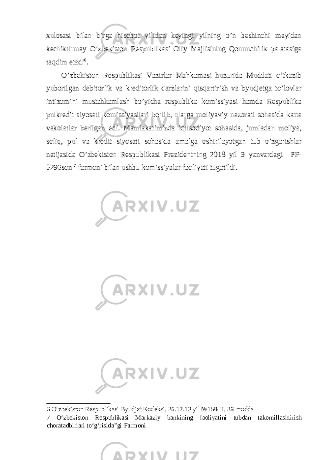 xulosasi bilan birga hisobot yilidan keyingi yilning o’n beshinchi mayidan kechiktirmay O’zbekiston Respublikasi Oliy Majlisining Qonunchilik palatasiga taqdim etadi 6 . O’zbekiston Respublikasi Vazirlar Mahkamasi huzurida Muddati o’tkazib yuborilgan debitorlik va kreditorlik qarzlarini qisqartirish va byudjetga to’lovlar intizomini mustahkamlash bo’yicha respublika komissiyasi hamda Respublika pulkredit siyosati komissiyasilari bo’lib, ularga moliyaviy nazorati sohasida katta vakolatlar berilgan edi. Mamlakatimizda iqtisodiyot sohasida, jumladan moliya, soliq, pul va kredit siyosati sohasida amalga oshirilayotgan tub o’zgarishlar natijasida O’zbekiston Respublikasi Prezidentning 2018 yil 9 yanvardagi PF - 5296 son 7 farmoni bilan ushbu komissiyalar faoliyati tugatildi. 6 O’zbekiston Respublikasi Byudjet Kodeksi, 26.12.13 yil №158-II, 39-modda 7 O‘zbekiston Respublikasi Markaziy bankining faoliyatini tubdan takomillashtirish choratadbirlari to‘g‘risida”gi Farmoni 