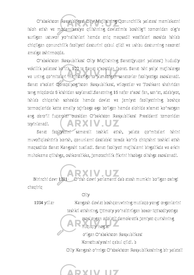 O’zbekiston Respublikasi Oliy Majlisining Qonunchilik palatasi mamlakatni isloh etish va modernizasiya qilishning davlatimiz boshlig’i tomonidan olg’a surilgan ustuvor yo’nalishlari hamda aniq maqsadli vazifalari asosida ishlab chiqilgan qonunchilik faoliyati dasturini qabul qildi va ushbu dasturning nazorati amalga oshirmoqda. O’zbekiston Respublikasi Oliy Majlisining Senati(yuqori palatasi) hududiy vakillik palatasi bo’lib, 100 ta Senat a’zosidan iborat. Senat ishi yalpi majlislarga va uning qo’mitalari majlislariga to’planadigan senatorlar faoliyatiga asoslanadi. Senat a’zolari Qoraqalpog’iston Respublikasi, viloyatlar va Toshkent shahridan teng miqdorda 6 kishidan saylanadi.Senatning 16 nafar a’zosi fan, san’at, adabiyot, ishlab chiqarish sohasida hamda davlat va jamiyat faoliyatining boshqa tarmoqlarida katta amaliy tajribaga ega bo’lgan hamda alohida xizmat ko’rsatgan eng obro’li fuqarolar orasidan O’bekiston Respublikasi Prezidenti tomonidan tayinlanadi. Senat faoliyatini samarali tashkil etish, palata qo’mitalari ishini muvofiqlashtirib borish, qonunlarni dastlabki tarzda ko’rib chiqishni tashkil etish maqsadida Senat Kengashi tuziladi. Senat faoliyati majlislarni birgalikda va erkin muhokama qilishga, oshkoralikka, jamotachilik fikrini hisobga olishga asoslanadi. Birinchi davr 1991- O’tish davri parlamenti deb atash mumkin bo’lgan oxirgi chaqiriq Oliy 1994 yillar К engash davlat boshqaruvining mutlaqo yangi organlarini tashkil etishning, ijtimoiy yo’naltirilgan bozor iqtisodiyotiga asoslangan adolatli demokratik jamiyat qurishning huquqiy negizi o’lgan O’zbekiston Respublikasi К onstitusiyasini qabul qildi. b Oliy К engash o’rniga O’zbekiston Respublikasining bir palatali 