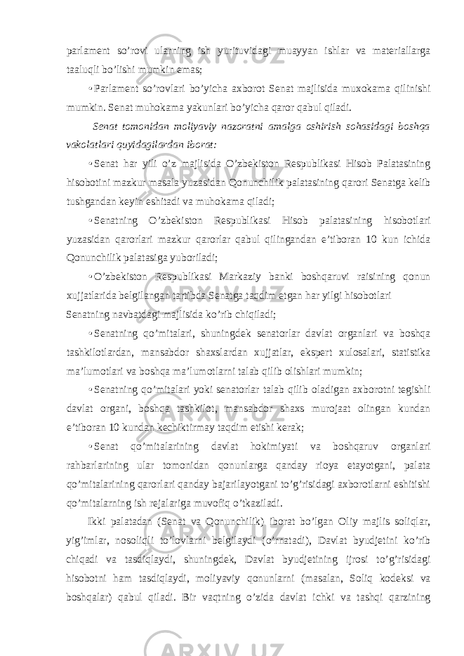 parlament so’rovi ularning ish yurituvidagi muayyan ishlar va materiallarga taaluqli bo’lishi mumkin emas; • Parlament so’rovlari bo’yicha axborot Senat majlisida muxokama qilinishi mumkin. Senat muhokama yakunlari bo’yicha qaror qabul qiladi. Senat tomonidan moliyaviy nazoratni amalga oshirish sohasidagi boshqa vakolatlari quyidagilardan iborat: • Senat har yili o’z majlisida O’zbekiston Respublikasi Hisob Palatasining hisobotini mazkur masala yuzasidan Qonunchilik palatasining qarori Senatga kelib tushgandan keyin eshitadi va muhokama qiladi; • Senatning O’zbekiston Respublikasi Hisob palatasining hisobotlari yuzasidan qarorlari mazkur qarorlar qabul qilingandan e’tiboran 10 kun ichida Qonunchilik palatasiga yuboriladi; • O’zbekiston Respublikasi Markaziy banki boshqaruvi raisining qonun xujjatlarida belgilangan tartibda Senatga taqdim etgan har yilgi hisobotlari Senatning navbatdagi majlisida ko’rib chiqiladi; • Senatning qo’mitalari, shuningdek senatorlar davlat organlari va boshqa tashkilotlardan, mansabdor shaxslardan xujjatlar, ekspert xulosalari, statistika ma’lumotlari va boshqa ma’lumotlarni talab qilib olishlari mumkin; • Senatning qo’mitalari yoki senatorlar talab qilib oladigan axborotni tegishli davlat organi, boshqa tashkilot, mansabdor shaxs murojaat olingan kundan e’tiboran 10 kundan kechiktirmay taqdim etishi kerak; • Senat qo’mitalarining davlat hokimiyati va boshqaruv organlari rahbarlarining ular tomonidan qonunlarga qanday rioya etayotgani, palata qo’mitalarining qarorlari qanday bajarilayotgani to’g’risidagi axborotlarni eshitishi qo’mitalarning ish rejalariga muvofiq o’tkaziladi. Ikki palatadan (Senat va Qonunchilik) iborat bo’lgan Oliy majlis soliqlar, yig’imlar, nosoliqli to’lovlarni belgilaydi (o’rnatadi), Davlat byudjetini ko’rib chiqadi va tasdiqlaydi, shuningdek, Davlat byudjetining ijrosi to’g’risidagi hisobotni ham tasdiqlaydi, moliyaviy qonunlarni (masalan, Soliq kodeksi va boshqalar) qabul qiladi. Bir vaqtning o’zida davlat ichki va tashqi qarzining 