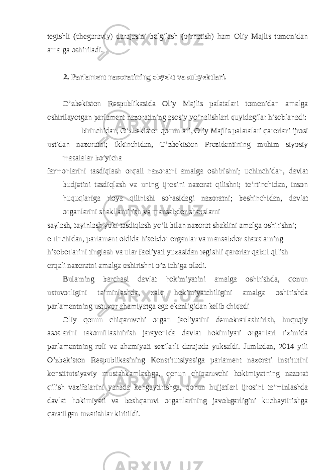 tegishli (chegaraviy) darajasini belgilash (o’rnatish) ham Oliy Majlis tomonidan amalga oshiriladi. 2. Parlament nazoratining obyekt va subyektlari. O’zbekiston Respublikasida Oliy Majlis palatalari tomonidan amalga oshirilayotgan parlament nazoratining asosiy yo’nalishlari quyidagilar hisoblanadi: birinchidan, O’zbekiston qonunlari, Oliy Majlis palatalari qarorlari ijrosi ustidan nazoratni; ikkinchidan, O’zbekiston Prezidentining muhim siyosiy masalalar bo’yicha farmonlarini tasdiqlash orqali nazoratni amalga oshirishni; uchinchidan, davlat budjetini tasdiqlash va uning ijrosini nazorat qilishni; to’rtinchidan, inson huquqlariga rioya qilinishi sohasidagi nazoratni; beshinchidan, davlat organlarini shakllantirish va mansabdor shaxslarni saylash, tayinlash yoki tasdiqlash yo’li bilan nazorat shaklini amalga oshirishni; oltinchidan, parlament oldida hisobdor organlar va mansabdor shaxslarning hisobotlarini tinglash va ular faoliyati yuzasidan tegishli qarorlar qabul qilish orqali nazoratni amalga oshirishni o’z ichiga oladi. Bularning barchasi davlat hokimiyatini amalga oshirishda, qonun ustuvorligini ta’minlashda, xalq hokimiyatchiligini amalga oshirishda parlamentning ustuvor ahamiyatga ega ekanligidan kelib chiqadi Oliy qonun chiqaruvchi organ faoliyatini demokratlashtirish, huquqiy asoslarini takomillashtirish jarayonida davlat hokimiyati organlari tizimida parlamentning roli va ahamiyati sezilarli darajada yuksaldi. Jumladan, 2014 yili O’zbekiston Respublikasining Konstitutsiyasiga parlament nazorati institutini konstitutsiyaviy mustahkamlashga, qonun chiqaruvchi hokimiyatning nazorat qilish vazifalarini yanada kengaytirishga, qonun hujjatlari ijrosini ta’minlashda davlat hokimiyati va boshqaruvi organlarining javobgarligini kuchaytirishga qaratilgan tuzatishlar kiritildi. 