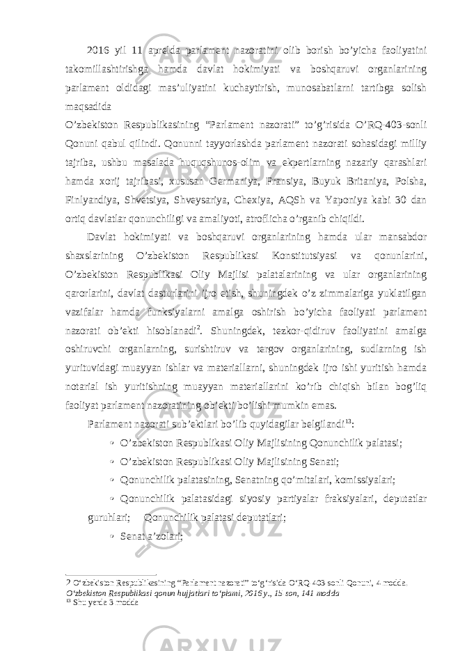 2016 yil 11 aprelda parlament nazoratini olib borish bo’yicha faoliyatini takomillashtirishga hamda davlat hokimiyati va boshqaruvi organlarining parlament oldidagi mas’uliyatini kuchaytirish, munosabatlarni tartibga solish maqsadida O’zbekiston Respublikasining “Parlament nazorati” to’g’risida O’RQ-403-sonli Qonuni qabul qilindi. Qonunni tayyorlashda parlament nazorati sohasidagi milliy tajriba, ushbu masalada huquqshunos-olim va ekpertlarning nazariy qarashlari hamda xorij tajribasi, xususan Germaniya, Fransiya, Buyuk Britaniya, Polsha, Finlyandiya, Shvetsiya, Shveysariya, Chexiya, AQSh va Yaponiya kabi 30 dan ortiq davlatlar qonunchiligi va amaliyoti, atroflicha o’rganib chiqildi. Davlat hokimiyati va boshqaruvi organlarining hamda ular mansabdor shaxslarining O’zbekiston Respublikasi Konstitutsiyasi v a qonunlarini, O’zbekiston Respublikasi Oliy Majlisi palatalarining va ular organlarining qarorlarini, davlat dasturlarini ijro etish, shuningdek o’z zimmalariga yuklatilgan vazifalar hamda funksiyalarni amalga oshirish bo’yicha faoliyati parlament nazorati ob’ekti hisoblanadi 2 . Shuningdek, tezkor-qidiruv faoliyatini amalga oshiruvchi organlarning, surishtiruv va tergov organlarining, sudlarning ish yurituvidagi muayyan ishlar va materiallarni, shuningdek ijro ishi yuritish hamda notarial ish yuritishning muayyan materiallarini ko’rib chiqish bilan bog’liq faoliyat parlament nazoratining ob’ekti bo’lishi mumkin emas. Parlament nazorati sub’ektlari bo’lib quyidagilar belgilandi 13 : • O’zbekiston Respublikasi Oliy Majlisining Qonunchilik palatasi; • O’zbekiston Respublikasi Oliy Majlisining Senati; • Qonunchilik palatasining, Senatning qo’mitalari, komissiyalari; • Qonunchilik palatasidagi siyosiy partiyalar fraksiyalari, deputatlar guruhlari;  Qonunchilik palatasi deputatlari; • Senat a’zolari; 2 O‘zbekiston Respublikasining “Parlament nazorati” to‘g‘risida O‘RQ-403-sonli Qonuni, 4 modda. O‘zbekiston Respublikasi qonun hujjatlari to‘plami, 2016 y., 15-son, 141 modda 13 Shu yerda 3 modda 