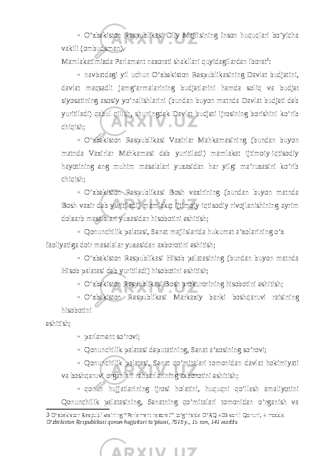 • O’zbekiston Respublikasi Oliy Majlisining Inson huquqlari bo’yicha vakili (ombudsman). Mamlakatimizda Parlament nazorati shakllari quyidagilardan iborat 3 : • navbatdagi yil uchun O’zbekiston Respublikasining Davlat budjetini, davlat maqsadli jamg’armalarining budjetlarini hamda soliq va budjet siyosatining asosiy yo’nalishlarini (bundan buyon matnda Davlat budjeti deb yuritiladi) qabul qilish, shuningdek Davlat budjeti ijrosining borishini ko’rib chiqish; • O’zbekiston Respublikasi Vazirlar Mahkamasining (bundan buyon matnda Vazirlar Mahkamasi deb yuritiladi) mamlakat ijtimoiy-iqtisodiy hayotining eng muhim masalalari yuzasidan har yilgi ma’ruzasini ko’rib chiqish; • O’zbekiston Respublikasi Bosh vazirining (bundan buyon matnda Bosh vazir deb yuritiladi) mamlakat ijtimoiy-iqtisodiy rivojlanishining ayrim dolzarb masalalari yuzasidan hisobotini eshitish; • Qonunchilik palatasi, Senat majlislarida hukumat a’zolarining o’z faoliyatiga doir masalalar yuzasidan axborotini eshitish; • O’zbekiston Respublikasi Hisob palatasining (bundan buyon matnda Hisob palatasi deb yuritiladi) hisobotini eshitish; • O’zbekiston Respublikasi Bosh prokurorining hisobotini eshitish; • O’zbekiston Respublikasi Markaziy banki boshqaruvi raisining hisobotini eshitish; • parlament so’rovi; • Qonunchilik palatasi deputatining, Senat a’zosining so’rovi; • Qonunchilik palatasi, Senat qo’mitalari tomonidan davlat hokimiyati va boshqaruvi organlari rahbarlarining axborotini eshitish; • qonun hujjatlarining ijrosi holatini, huquqni qo’llash amaliyotini Qonunchilik palatasining, Senatning qo’mitalari tomonidan o’rganish va 3 O‘zbekiston Respublikasining “Parlament nazorati” to‘g‘risida O‘RQ-403-sonli Qonuni, 4 modda. O‘zbekiston Respublikasi qonun hujjatlari to‘plami, 2016 y., 15-son, 141 modda 