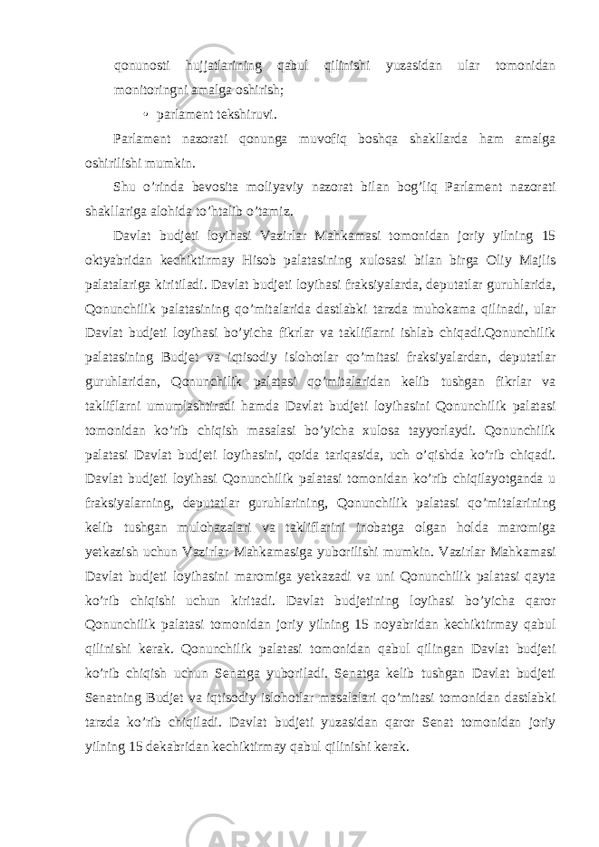 qonunosti hujjatlarining qabul qilinishi yuzasidan ular tomonidan monitoringni amalga oshirish; • parlament tekshiruvi. Parlament nazorati qonunga muvofiq boshqa shakllarda ham amalga oshirilishi mumkin. Shu o’rinda bevosita moliyaviy nazorat bilan bog’liq Parlament nazorati shakllariga alohida to’htalib o’tamiz. Davlat budjeti loyihasi Vazirlar Mahkamasi tomonidan joriy yilning 15 oktyabridan kechiktirmay Hisob palatasining xulosasi bilan birga Oliy Majlis palatalariga kiritiladi. Davlat budjeti loyihasi fraksiyalarda, deputatlar guruhlarida, Qonunchilik palatasining qo’mitalarida dastlabki tarzda muhokama qilinadi, ular Davlat budjeti loyihasi bo’yicha fikrlar va takliflarni ishlab chiqadi.Qonunchilik palatasining Budjet va iqtisodiy islohotlar qo’mitasi fraksiyalardan, deputatlar guruhlaridan, Qonunchilik palatasi qo’mitalaridan kelib tushgan fikrlar va takliflarni umumlashtiradi hamda Davlat budjeti loyihasini Qonunchilik palatasi tomonidan ko’rib chiqish masalasi bo’yicha xulosa tayyorlaydi. Qonunchilik palatasi Davlat budjeti loyihasini, qoida tariqasida, uch o’qishda ko’rib chiqadi. Davlat budjeti loyihasi Qonunchilik palatasi tomonidan ko’rib chiqilayotganda u fraksiyalarning, deputatlar guruhlarining, Qonunchilik palatasi qo’mitalarining kelib tushgan mulohazalari va takliflarini inobatga olgan holda maromiga yetkazish uchun Vazirlar Mahkamasiga yuborilishi mumkin. Vazirlar Mahkamasi Davlat budjeti loyihasini maromiga yetkazadi va uni Qonunchilik palatasi qayta ko’rib chiqishi uchun kiritadi. Davlat budjetining loyihasi bo’yicha qaror Qonunchilik palatasi tomonidan joriy yilning 15 noyabridan kechiktirmay qabul qilinishi kerak. Qonunchilik palatasi tomonidan qabul qilingan Davlat budjeti ko’rib chiqish uchun Senatga yuboriladi. Senatga kelib tushgan Davlat budjeti Senatning Budjet va iqtisodiy islohotlar masalalari qo’mitasi tomonidan dastlabki tarzda ko’rib chiqiladi. Davlat budjeti yuzasidan qaror Senat tomonidan joriy yilning 15 dekabridan kechiktirmay qabul qilinishi kerak. 