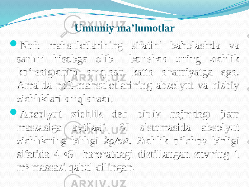 Umumiy ma’lumotlar  Neft mahsulotlarining sifatini baholashda va sarfini hisobga olib borishda uning zichlik kо‘rsatgichini aniqlash katta ahamiyatga ega. Amalda neft mahsulotlarining absolyut va nisbiy zichliklari aniqlanadi.  Absolyut zichlik deb birlik hajmdagi jism massasiga aytiladi. SI sistemasida absolyut zichlikning birligi kg/m 3 . Zichlik о‘lchov birligi sifatida 4 o S haroratdagi distillangan suvning 1 m 3 massasi qabul qilingan. 