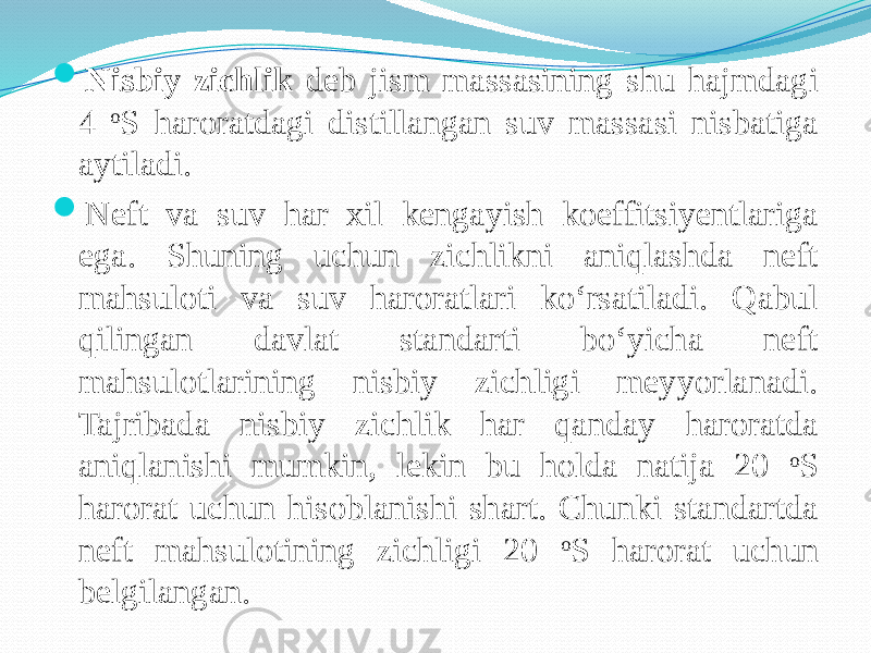  Nisbiy zichlik deb jism massasining shu hajmdagi 4 o S haroratdagi distillangan suv massasi nisbatiga aytiladi.  Neft va suv har xil kengayish koeffitsiyentlariga ega. Shuning uchun zichlikni aniqlashda neft mahsuloti va suv haroratlari kо‘rsatiladi. Qabul qilingan davlat standarti bо‘yicha neft mahsulotlarining nisbiy zichligi meyyorlanadi. Tajribada nisbiy zichlik har qanday haroratda aniqlanishi mumkin, lekin bu holda natija 20 o S harorat uchun hisoblanishi shart. Chunki standartda neft mahsulotining zichligi 20 o S harorat uchun belgilangan. 