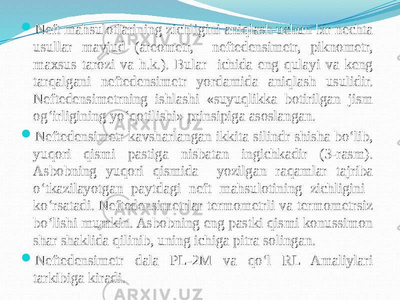  Neft mahsulotlarining zichligini aniqlash uchun bir nechta usullar mavjud (areometr, neftedensimetr, piknometr, maxsus tarozi va h.k.). Bular ichida eng qulayi va keng tarqalgani neftedensimetr yordamida aniqlash usulidir. Neftedensimetrning ishlashi «suyuqlikka botirilgan jism og‘irligining yо‘qotilishi» prinsipiga asoslangan.  Neftedensimetr kavsharlangan ikkita silindr shisha bо‘lib, yuqori qismi pastiga nisbatan ingichkadir (3-rasm). Asbobning yuqori qismida yozilgan raqamlar tajriba о‘tkazilayotgan paytdagi neft mahsulotining zichligini kо‘rsatadi. Neftedensimetrlar termometrli va termometrsiz bо‘lishi mumkin. Asbobning eng pastki qismi konussimon shar shaklida qilinib, uning ichiga pitra solingan.  Neftedensimetr dala PL-2M va qо‘l RL Amaliylari tarkibiga kiradi. 