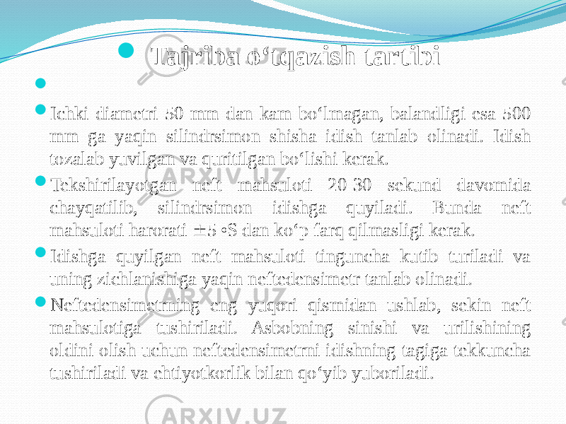  Tajriba о‘tqazish tartibi     Ichki diametri 50 mm dan kam bо‘lmagan, balandligi esa 500 mm ga yaqin silindrsimon shisha idish tanlab olinadi. Idish tozalab yuvilgan va quritilgan bо‘lishi kerak.  Tekshirilayotgan neft mahsuloti 20-30 sekund davomida chayqatilib, silindrsimon idishga quyiladi. Bunda neft mahsuloti harorati  5 o S dan kо‘p farq qilmasligi kerak.  Idishga quyilgan neft mahsuloti tinguncha kutib turiladi va uning zichlanishiga yaqin neftedensimetr tanlab olinadi.  Neftedensimetrning eng yuqori qismidan ushlab, sekin neft mahsulotiga tushiriladi. Asbobning sinishi va urilishining oldini olish uchun neftedensimetrni idishning tagiga tekkuncha tushiriladi va ehtiyotkorlik bilan qо‘yib yuboriladi. 