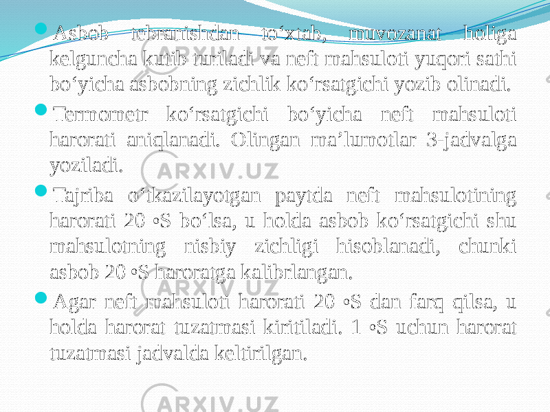  Asbob tebranishdan tо‘xtab, muvozanat holiga kelguncha kutib turiladi va neft mahsuloti yuqori sathi bо‘yicha asbobning zichlik kо‘rsatgichi yozib olinadi.  Termometr kо‘rsatgichi bо‘yicha neft mahsuloti harorati aniqlanadi. Olingan ma’lumotlar 3-jadvalga yoziladi.  Tajriba о‘tkazilayotgan paytda neft mahsulotining harorati 20 o S bо‘lsa, u holda asbob kо‘rsatgichi shu mahsulotning nisbiy zichligi hisoblanadi, chunki asbob 20 o S haroratga kalibrlangan.  Agar neft mahsuloti harorati 20 o S dan farq qilsa, u holda harorat tuzatmasi kiritiladi. 1 o S uchun harorat tuzatmasi jadvalda keltirilgan. 