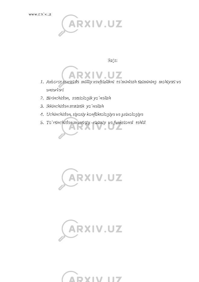 www.arxiv.uz Reja : 1. Axborot soxasida milliy xavfsizlikni ta`minlash tizimining mohiyati va unsurlari 2. Birinchidan, satsiologik yo`nalish 3. Ikkinchidan statistik yo`nalish 4. Uchinchidan, siyosiy konfliktologiya va psixologiya 5. To`rtinchidan mantiqiy –tizimiy va funksional tahlil 