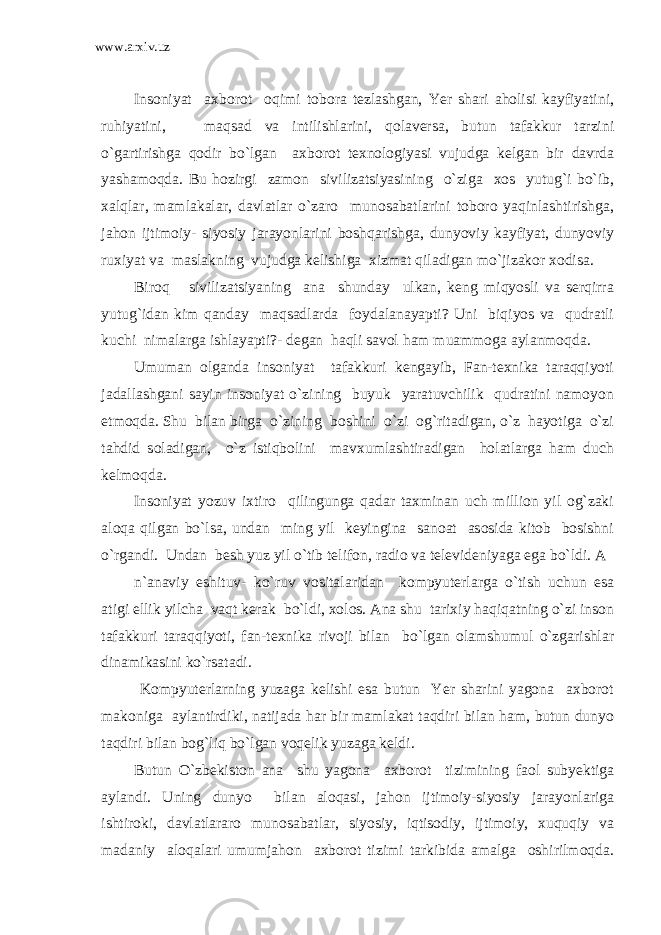 www.arxiv.uz Insoniyat axborot oqimi tobora tezlashgan, Yer shari aholisi kayfiyatini, ruhiyatini, maqsad va intilishlarini, qolaversa, butun tafakkur tarzini o`gartirishga qodir bo`lgan axborot texnologiyasi vujudga kelgan bir davrda yashamoqda. Bu hozirgi zamon sivilizatsiyasining o`ziga xos yutug`i bo`ib, xalqlar, mamlakalar, davlatlar o`zaro munosabatlarini toboro yaqinlashtirishga, jahon ijtimoiy- siyosiy jarayonlarini boshqarishga, dunyoviy kayfiyat, dunyoviy ruxiyat va maslakning vujudga kelishiga xizmat qiladigan mo`jizakor xodisa. Biroq sivilizatsiyaning ana shunday ulkan, keng miqyosli va serqirra yutug`idan kim qanday maqsadlarda foydalanayapti? Uni biqiyos va qudratli kuchi nimalarga ishlayapti?- degan haqli savol ham muammoga aylanmoqda. Umuman olganda insoniyat tafakkuri kengayib, Fan-texnika taraqqiyoti jadallashgani sayin insoniyat o`zining buyuk yaratuvchilik qudratini namoyon etmoqda. Shu bilan birga o`zining boshini o`zi og`ritadigan, o`z hayotiga o`zi tahdid soladigan, o`z istiqbolini mavxumlashtiradigan holatlarga ham duch kelmoqda. Insoniyat yozuv ixtiro qilingunga qadar taxminan uch million yil og`zaki aloqa qilgan bo`lsa, undan ming yil keyingina sanoat asosida kitob bosishni o`rgandi. Undan besh yuz yil o`tib telifon, radio va televideniyaga ega bo`ldi. A n`anaviy eshituv- ko`ruv vositalaridan kompyuterlarga o`tish uchun esa atigi ellik yilcha vaqt kerak bo`ldi, xolos. Ana shu tarixiy haqiqatning o`zi inson tafakkuri taraqqiyoti, fan-texnika rivoji bilan bo`lgan olamshumul o`zgarishlar dinamikasini ko`rsatadi. Kompyuterlarning yuzaga kelishi esa butun Yer sharini yagona axborot makoniga aylantirdiki, natijada har bir mamlakat taqdiri bilan ham, butun dunyo taqdiri bilan bog`liq bo`lgan voqelik yuzaga keldi. Butun O`zbekiston ana shu yagona axborot tizimining faol subyektiga aylandi. Uning dunyo bilan aloqasi, jahon ijtimoiy-siyosiy jarayonlariga ishtiroki, davlatlararo munosabatlar, siyosiy, iqtisodiy, ijtimoiy, xuquqiy va madaniy aloqalari umumjahon axborot tizimi tarkibida amalga oshirilmoqda. 