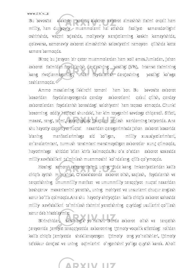 www.arxiv.uz Bu bevosita elektron pochta, elektron axborot almashish tizimi orqali ham milliy, ham dunyoviy muammolarni hal etishda faoliyat samaradorligini oshirishda, vaqtni tejashda, moliyaviy xarajatlarning keskin kamayishida, qolaversa, zamonaviy axborot almashtirish saloxiyatini namoyon qilishda katta samara bermoqda. Biroq bu jarayon bir qator muammolardan ham xoli emas.Jumladan, jahon axborot tizimidan foydalanish darajasining pastligi (5%), internet tizimining keng rivojlanmaganligi, undan foydalanish darajasining pastligi ko`zga tashlanmoqda. Ammo masalaning ikkinchi tomoni ham bor. Bu bevosita axborot bozoridan foydalanayotganda qanday axborotlarni qabul qilish, qanday axborotlardan foydalanish borasidagi salohiyatni ham taqozo etmoqda. Chunki bozorning oddiy haqiqati shundaki, har kim topganini savdoga chiqaradi. Sifati, mazasi, rangi, ta`mi, yoki foydasi jixatidan tanlash xaridorning ixtiyorida. Ana shu hayotiy qonuniyat nuqtai nazaridan qaraganimizda jahon axborot bozorida bizning manfaatlarimizga zid bo`lgan, milliy xususiyatlarimizni, an`analarimizni, turmush tarzimizni mensimaydigan axborotlar xuruj qilmoqda, hayotimizga shiddat bilan kirib kelmoqda.Bu o`z o`zidan axborot soxasida milliy xavfsizlikni ta`minlash muammosini ko`ndalang qilib qo`ymoqda. Hozirgi zamon axborot tizimi, uning juda keng imkoniyatlaridan kelib chiqib aytish mumkinki, O`zbekistonda axborot olish, saqlash, foydalanish va tarqatishning umummilliy manfaat va umummilliy taraqqiyot nuqtai nazaridan boshqaruv mexanizmini yaratish, uning mohiyati va unsurlarni chuqur anglash zarur bo`lib qolmoqda.Ana shu hayotiy ehtiyojdan kelib chiqib axborot sohasida milliy xavfsizlikni ta`minlash tizimini yaratishning quyidagi usullarini qo`llash zarur deb hisoblaymiz: Birinchidan, satsiologik yo`nalish. Bunda axborot olish va tarqatish jarayonida jamiyat taraqqiyotida axborotning ijtimoiy voqelik sifatidagi rolidan kelib chiqib jamiyatda shakllanayotgan ijtimoiy ong yo`nalishlari, ijtimoiy tafakkur darajasi va uning oqimlarini o`rganishni yo`lga quyish kerak. Aholi 