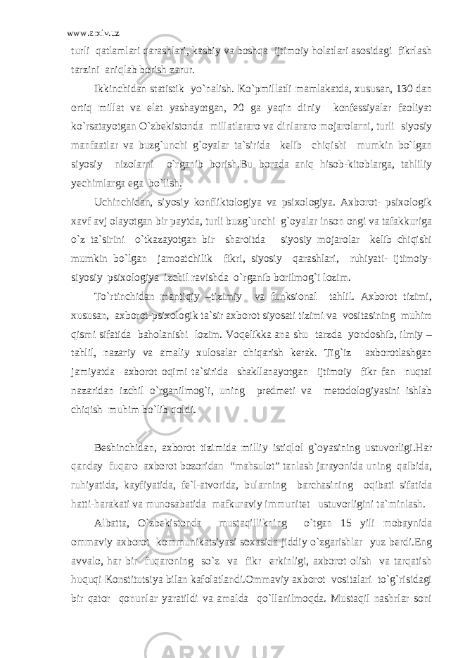 www.arxiv.uz turli qatlamlari qarashlari, kasbiy va boshqa ijtimoiy holatlari asosidagi fikrlash tarzini aniqlab borish zarur. Ikkinchidan statistik yo`nalish. Ko`pmillatli mamlakatda, xususan, 130 dan ortiq millat va elat yashayotgan, 20 ga yaqin diniy konfessiyalar faoliyat ko`rsatayotgan O`zbekistonda millatlararo va dinlararo mojarolarni, turli siyosiy manfaatlar va buzg`unchi g`oyalar ta`sirida kelib chiqishi mumkin bo`lgan siyosiy nizolarni o`rganib borish.Bu borada aniq hisob-kitoblarga, tahliliy yechimlarga ega bo`lish. Uchinchidan, siyosiy konfliktologiya va psixologiya. Axborot- psixologik xavf avj olayotgan bir paytda, turli buzg`unchi g`oyalar inson ongi va tafakkuriga o`z ta`sirini o`tkazayotgan bir sharoitda siyosiy mojarolar kelib chiqishi mumkin bo`lgan jamoatchilik fikri, siyosiy qarashlari, ruhiyati- ijtimoiy- siyosiy psixologiya izchil ravishda o`rganib borilmog`i lozim. To`rtinchidan mantiqiy –tizimiy va funksional tahlil. Axborot tizimi, xususan, axborot-psixologik ta`sir axborot siyosati tizimi va vositasining muhim qismi sifatida baholanishi lozim. Voqelikka ana shu tarzda yondoshib, ilmiy – tahlil, nazariy va amaliy xulosalar chiqarish kerak. Tig`iz axborotlashgan jamiyatda axborot oqimi ta`sirida shakllanayotgan ijtimoiy fikr fan nuqtai nazaridan izchil o`rganilmog`i, uning predmeti va metodologiyasini ishlab chiqish muhim bo`lib qoldi. Beshinchidan, axborot tizimida milliy istiqlol g`oyasining ustuvorligi.Har qanday fuqaro axborot bozoridan “mahsulot” tanlash jarayonida uning qalbida, ruhiyatida, kayfiyatida, fe`l-atvorida, bularning barchasining oqibati sifatida hatti-harakati va munosabatida mafkuraviy immunitet ustuvorligini ta`minlash. Albatta, O`zbekistonda mustaqillikning o`tgan 15 yili mobaynida ommaviy axborot kommunikatsiyasi soxasida jiddiy o`zgarishlar yuz berdi.Eng avvalo, har bir fuqaroning so`z va fikr erkinligi, axborot olish va tarqatish huquqi Konstitutsiya bilan kafolatlandi.Ommaviy axborot vositalari to`g`risidagi bir qator qonunlar yaratildi va amalda qo`llanilmoqda. Mustaqil nashrlar soni 