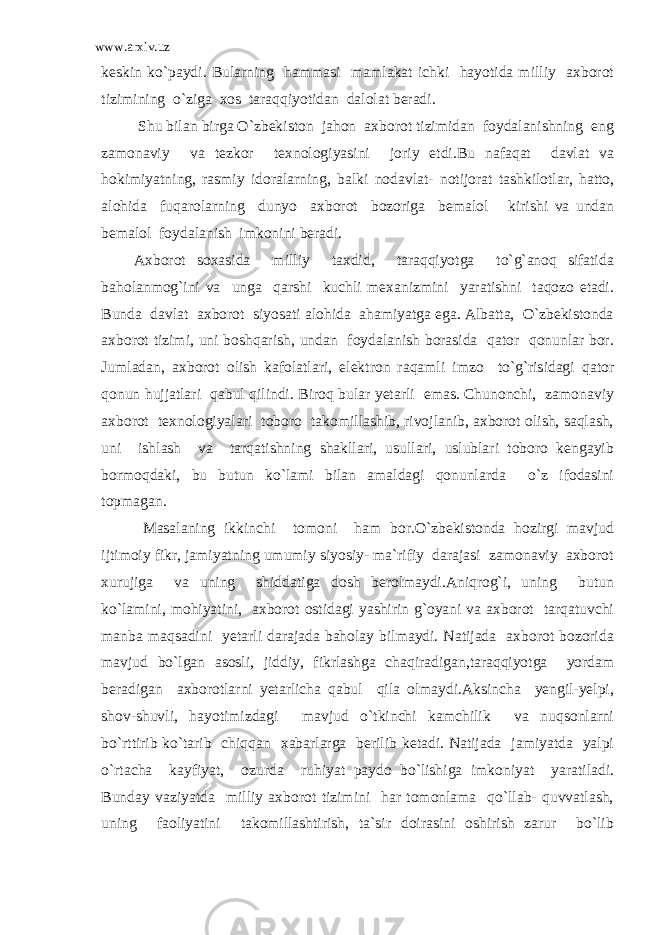 www.arxiv.uz keskin ko`paydi. Bularning hammasi mamlakat ichki hayotida milliy axborot tizimining o`ziga xos taraqqiyotidan dalolat beradi. Shu bilan birga O`zbekiston jahon axborot tizimidan foydalanishning eng zamonaviy va tezkor texnologiyasini joriy etdi.Bu nafaqat davlat va hokimiyatning, rasmiy idoralarning, balki nodavlat- notijorat tashkilotlar, hatto, alohida fuqarolarning dunyo axborot bozoriga bemalol kirishi va undan bemalol foydalanish imkonini beradi. Axborot soxasida milliy taxdid, taraqqiyotga to`g`anoq sifatida baholanmog`ini va unga qarshi kuchli mexanizmini yaratishni taqozo etadi. Bunda davlat axborot siyosati alohida ahamiyatga ega. Albatta, O`zbekistonda axborot tizimi, uni boshqarish, undan foydalanish borasida qator qonunlar bor. Jumladan, axborot olish kafolatlari, elektron raqamli imzo to`g`risidagi qator qonun hujjatlari qabul qilindi. Biroq bular yetarli emas. Chunonchi, zamonaviy axborot texnologiyalari toboro takomillashib, rivojlanib, axborot olish, saqlash, uni ishlash va tarqatishning shakllari, usullari, uslublari toboro kengayib bormoqdaki, bu butun ko`lami bilan amaldagi qonunlarda o`z ifodasini topmagan. Masalaning ikkinchi tomoni ham bor.O`zbekistonda hozirgi mavjud ijtimoiy fikr, jamiyatning umumiy siyosiy- ma`rifiy darajasi zamonaviy axborot xurujiga va uning shiddatiga dosh berolmaydi.Aniqrog`i, uning butun ko`lamini, mohiyatini, axborot ostidagi yashirin g`oyani va axborot tarqatuvchi manba maqsadini yetarli darajada baholay bilmaydi. Natijada axborot bozorida mavjud bo`lgan asosli, jiddiy, fikrlashga chaqiradigan,taraqqiyotga yordam beradigan axborotlarni yetarlicha qabul qila olmaydi.Aksincha yengil-yelpi, shov-shuvli, hayotimizdagi mavjud o`tkinchi kamchilik va nuqsonlarni bo`rttirib ko`tarib chiqqan xabarlarga berilib ketadi. Natijada jamiyatda yalpi o`rtacha kayfiyat, ozurda ruhiyat paydo bo`lishiga imkoniyat yaratiladi. Bunday vaziyatda milliy axborot tizimini har tomonlama qo`llab- quvvatlash, uning faoliyatini takomillashtirish, ta`sir doirasini oshirish zarur bo`lib 