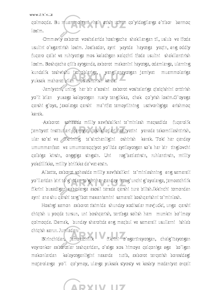 www.arxiv.uz qolmoqda. Bu muammolarni hal etish uchun qo`yidagilarga e`tibor bermoq lozim. -Ommaviy axborot vositalarida hozirgacha shakllangan til, uslub va ifoda usulini o`zgartirish lozim. Jozibador, ayni paytda hayotga yaqin, eng oddiy fuqaro qalbi va ruhiyatiga mos keladigan xalqchil ifoda usulini shakllantirish lozim. Boshqacha qilib aytganda, axborot makonini hayotga, odamlarga, ularning kundalik tashvishu iztiroblariga, yangilanayotgan jamiyat muammolariga yuksak mahorat bilan moslashtirish kerak. -Jamiyatni, uning har bir a`zosini axborot vositalariga qiziqishini orttirish yo`li bilan yuzaga kelayotgan ruxiy tanglikka, chek qo`yish lozim.G`oyaga qarshi g`oya, jaxolatga qarshi ma`rifat tamoyilining ustivorligiga erishmoq kerak. -Axborot sohasida milliy xavfsizlikni ta`minlash maqsadida fuqarolik jamityati institutlari- jamiyat tashkilotlari faoliyatini yanada takomillashtirish, ular so`zi va fikrining ta`sirchanligini oshirish kerak. Toki har qanday umummanfaat va umumtaraqqiyot yo`lida aytilayotgan so`z har bir tinglovchi qalbiga kirsin, onggiga singsin. Uni rag`batlatirsin, ruhlantirsin, milliy yakdillikka, milliy birlikka da`vat etsin. Albatta, axborot sohasida milliy xavfsizlikni ta`minlashning eng samarali yo`llaridan biri to`g`ridan-to`g`ri har qanday buzg`unchi g`oyalarga, jamoatchilik fikrini buzadigan xabarlarga asosli tarzda qarshi tura bilish.Ikkinchi tomondan ayni ana shu qarshi targ`ibot mexanizmini samarali boshqarishni ta`minlash. Hozirgi zamon axborot tizimida shunday xodisalar mavjudki, unga qarshi chiqish u yoqda tursun, uni boshqarish, tartibga solish ham mumkin bo`lmay qolmoqda. Demak, bunday sharoitda eng maqbul va samarali usullarni ishlab chiqish zarur. Jumladan: Birinchidan, jamoatchilik fikrini o`zgartirayotgan, chalg`itayotgan vayronkor axborotlar tashqaridan, o`ziga xos himoya qalqoniga ega bo`lgan makonlardan kelayotganligini nazarda tutib, axborot tarqatish borasidagi mojarolarga yo`l qo`ymay, ularga yuksak siyosiy va kasbiy madaniyat orqali 