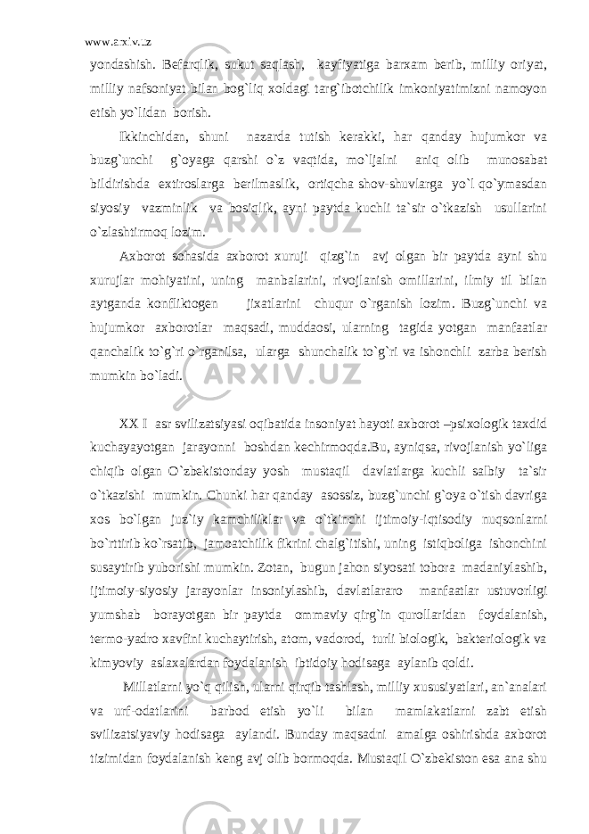 www.arxiv.uz yondashish. Befarqlik, sukut saqlash, kayfiyatiga barxam berib, milliy oriyat, milliy nafsoniyat bilan bog`liq xoldagi targ`ibotchilik imkoniyatimizni namoyon etish yo`lidan borish. Ikkinchidan, shuni nazarda tutish kerakki, har qanday hujumkor va buzg`unchi g`oyaga qarshi o`z vaqtida, mo`ljalni aniq olib munosabat bildirishda extiroslarga berilmaslik, ortiqcha shov-shuvlarga yo`l qo`ymasdan siyosiy vazminlik va bosiqlik, ayni paytda kuchli ta`sir o`tkazish usullarini o`zlashtirmoq lozim. Axborot sohasida axborot xuruji qizg`in avj olgan bir paytda ayni shu xurujlar mohiyatini, uning manbalarini, rivojlanish omillarini, ilmiy til bilan aytganda konfliktogen jixatlarini chuqur o`rganish lozim. Buzg`unchi va hujumkor axborotlar maqsadi, muddaosi, ularning tagida yotgan manfaatlar qanchalik to`g`ri o`rganilsa, ularga shunchalik to`g`ri va ishonchli zarba berish mumkin bo`ladi. XX I asr svilizatsiyasi oqibatida insoniyat hayoti axborot –psixologik taxdid kuchayayotgan jarayonni boshdan kechirmoqda.Bu, ayniqsa, rivojlanish yo`liga chiqib olgan O`zbekistonday yosh mustaqil davlatlarga kuchli salbiy ta`sir o`tkazishi mumkin. Chunki har qanday asossiz, buzg`unchi g`oya o`tish davriga xos bo`lgan juz`iy kamchiliklar va o`tkinchi ijtimoiy-iqtisodiy nuqsonlarni bo`rttirib ko`rsatib, jamoatchilik fikrini chalg`itishi, uning istiqboliga ishonchini susaytirib yuborishi mumkin. Zotan, bugun jahon siyosati tobora madaniylashib, ijtimoiy-siyosiy jarayonlar insoniylashib, davlatlararo manfaatlar ustuvorligi yumshab borayotgan bir paytda ommaviy qirg`in qurollaridan foydalanish, termo-yadro xavfini kuchaytirish, atom, vadorod, turli biologik, bakteriologik va kimyoviy aslaxalardan foydalanish ibtidoiy hodisaga aylanib qoldi. Millatlarni yo`q qilish, ularni qirqib tashlash, milliy xususiyatlari, an`analari va urf-odatlarini barbod etish yo`li bilan mamlakatlarni zabt etish svilizatsiyaviy hodisaga aylandi. Bunday maqsadni amalga oshirishda axborot tizimidan foydalanish keng avj olib bormoqda. Mustaqil O`zbekiston esa ana shu 