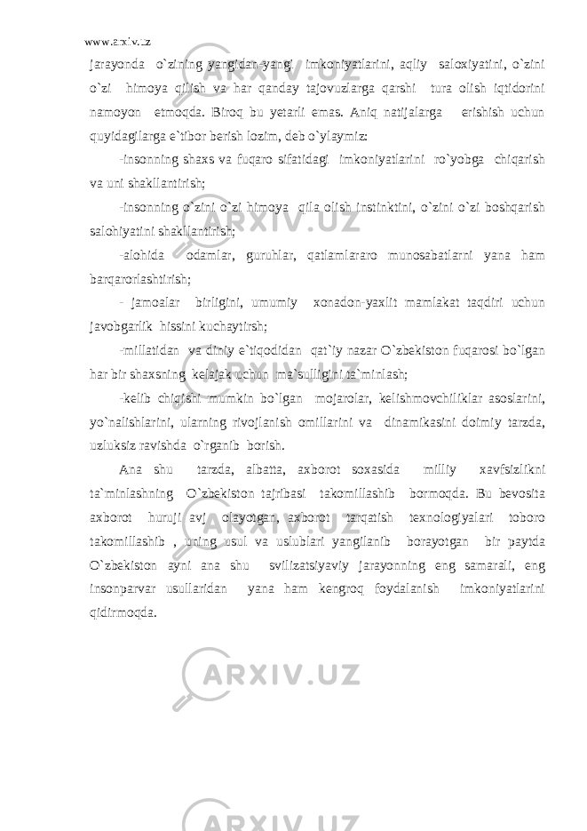 www.arxiv.uz jarayonda o`zining yangidan-yangi imkoniyatlarini, aqliy saloxiyatini, o`zini o`zi himoya qilish va har qanday tajovuzlarga qarshi tura olish iqtidorini namoyon etmoqda. Biroq bu yetarli emas. Aniq natijalarga erishish uchun quyidagilarga e`tibor berish lozim, deb o`ylaymiz: -insonning shaxs va fuqaro sifatidagi imkoniyatlarini ro`yobga chiqarish va uni shakllantirish; -insonning o`zini o`zi himoya qila olish instinktini, o`zini o`zi boshqarish salohiyatini shakllantirish; -alohida odamlar, guruhlar, qatlamlararo munosabatlarni yana ham barqarorlashtirish; - jamoalar birligini, umumiy xonadon-yaxlit mamlakat taqdiri uchun javobgarlik hissini kuchaytirsh; -millatidan va diniy e`tiqodidan qat`iy nazar O`zbekiston fuqarosi bo`lgan har bir shaxsning kelajak uchun ma`sulligini ta`minlash; -kelib chiqishi mumkin bo`lgan mojarolar, kelishmovchiliklar asoslarini, yo`nalishlarini, ularning rivojlanish omillarini va dinamikasini doimiy tarzda, uzluksiz ravishda o`rganib borish. Ana shu tarzda, albatta, axborot soxasida milliy xavfsizlikni ta`minlashning O`zbekiston tajribasi takomillashib bormoqda. Bu bevosita axborot huruji avj olayotgan, axborot tarqatish texnologiyalari toboro takomillashib , uning usul va uslublari yangilanib borayotgan bir paytda O`zbekiston ayni ana shu svilizatsiyaviy jarayonning eng samarali, eng insonparvar usullaridan yana ham kengroq foydalanish imkoniyatlarini qidirmoqda. 