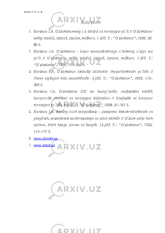 www.arxiv.uz Adabiyotlar: 1. Karimov I.A. O`zbekistonning o`z istiqlol va taraqqiyot yo`li // O`zbekiston: milliy istiqlol, iqtisod, siyosat, mafkura. 1-jild. T.: “O`zbekiston”, 1996. 36- 85 b. 2. Karimov I.A. O`zbekiston – bozor munosabatlariga o`tishning o`ziga xos yo`li // O`zbekiston: milliy istiqlol, iqtisod, siyosat, mafkura. 1-jild. T.: “O`zbekiston”, 1996. 274–359 b. 3. Karimov I.A. O`zbekiston iqtisodiy islohotlar chuqurlashtirish yo`lida // Vatan sajdagoh kabi muqaddasdir. 3-jild. T.: “O`zbekiston”, 1996. 175– 366 b. 4. Karimov I.A. O`zbekiston XXI asr busag`asida: xavfsizlikka tahdid, barqarorlik shartlari va taraqqiyot kafolatlari // Xavfsizlik va barqaror taraqqiyot yo`lida. 6-jild. T.: “O`zbekiston”, 1998. 31–261 b. 5. Karimov I.A. Bizning bosh maqsadimiz – jamiyatni demokratlashtirish va yangilash, mamlakatni modernizatsiya va isloh etishdir // O`zbek xalqi hech qachon. Hech kimga qaram bo`lmaydi. 13-jild. T.: “O`zbekiston”, 2005. 174–222 б. 6. www.ziyonet.uz 7. www.intuit.uz 