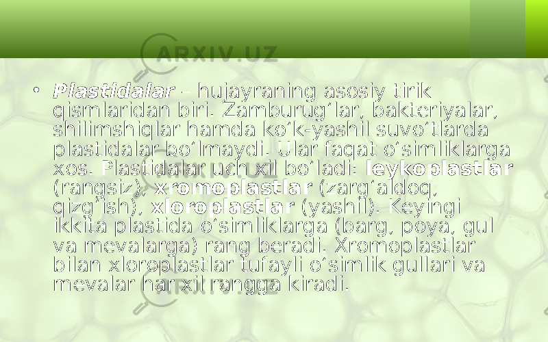 • Plastidalar – hujayraning asosiy tirik qismlaridan biri. Zamburug‘lar, bakteriyalar, shilimshiqlar hamda ko‘k-yashil suvo‘tlarda plastidalar bo‘lmaydi. Ular faqat o‘simliklarga xos. Plastidalar uch xil bo‘ladi: leykoplastlar (rangsiz), xromoplastlar (zarg‘aldoq, qizg‘ish), xloroplastlar (yashil). Keyingi ikkita plastida o‘simliklarga (barg, poya, gul va mevalarga) rang beradi. Xromoplastlar bilan xloroplastlar tufayli o‘simlik gullari va mevalar har xil rangga kiradi. 