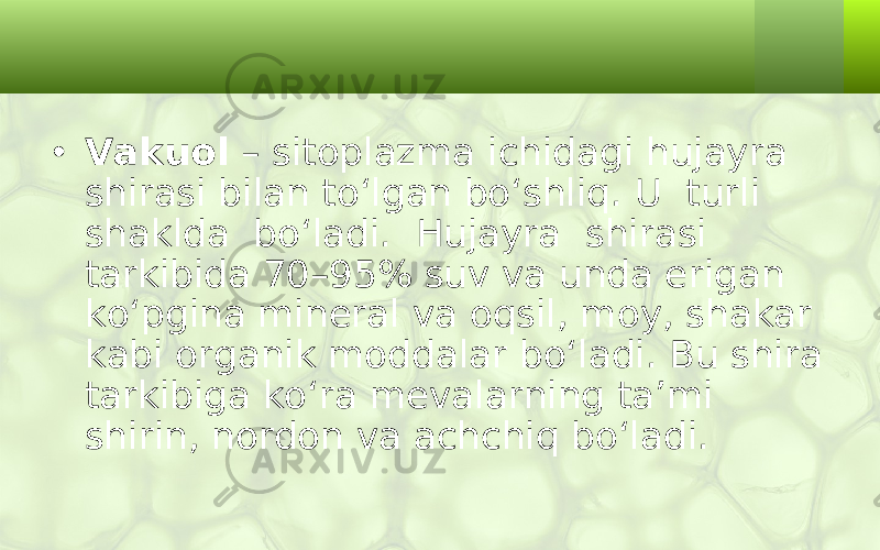 • Vakuol – sitoplazma ichidagi hujayra shirasi bilan to‘lgan bo‘shliq. U turli shaklda bo‘ladi. Hujayra shirasi tarkibida 70–95% suv va unda erigan ko‘pgina mineral va oqsil, moy, shakar kabi organik moddalar bo‘ladi. Bu shira tarkibiga ko‘ra mevalarning ta’mi shirin, nordon va achchiq bo‘ladi. 